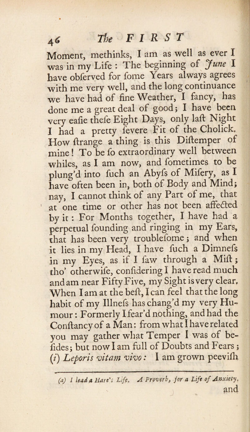Moment, methinks, I am as well as ever I was in my Life : The beginning of June I have obferved for fome Years always agrees with me very well, and the long continuance we have had of fine Weather, I fancy, has done me a great deal of good; I have been very eafie thefe Eight Days, only laft Night I had a pretty fevere Fit of the Cholick. How ftrange a thing is this Diftemper of mine! To be fo extraordinary well between whiles, as I am now, and fometimes to be plung’d into fuch an Abyfs of Mifery, as I have often been in, both of Body and Mind; nay, I cannot think of any Part of me, that ' at one time or other has not been affedted by it: For Months together, I have had a perpetual founding and ringing in my Ears, that has been very troubleiome; and when it lies in my Head, I have fuch a Dimnefs in my Eyes, as if I law through a Miff; tho’ otherwife, confidering I have read much and am near Fifty Five, my Sight is very clear. When I am at the bed, Ican feel that the long habit of my Illnefs has chang’d my very Hu¬ mour : Formerly I fear’d nothing, and had the Conflancyof a Man; from what I have related you may gather what Temper I was of be- fides; but now I am full of Doubts and Fears; (/) Leporis vitam vivo: 1 am grown peevifn (a) 1 lead a Hare's Life. A Proverb, jor a Life of Anxiety, and J