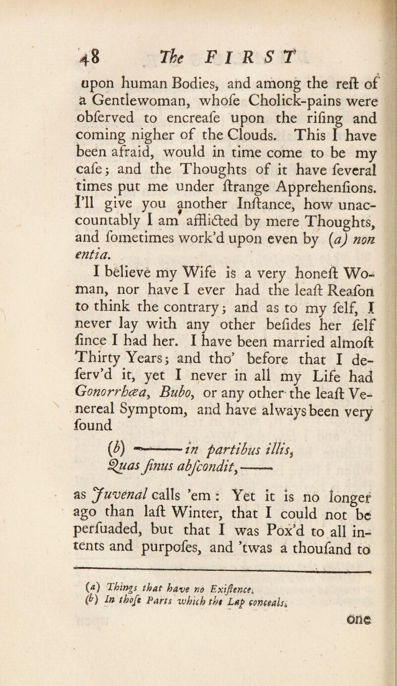 upon human Bodies, and among the reft of a Gentlewoman, whofe Cholick-pains were obferved to encreafe upon the riling and coming nigher of the Clouds. This I have been afraid, would in time come to be my cafe; and the Thoughts of it have feveral times put me under ftrange Apprehenfions. fll give you another Inftance, how unac¬ countably I am afflidted by mere Thoughts, and fometimes work’d upon even by [a) non entia. I believe my Wife is a very honeft Wo¬ man, nor have I ever had the leaf: Reafon to think the contrary; and as to my felf, I never lay with any other befides her felf fince I had her. I have been married almoft Thirty Years; and tho’ before that I de- ferv’d it, yet I never in all my Life had Gonorrhea, Bubo> or any other the leaft Ve¬ nereal Symptom, and have always been very found (b) --in part thus tills$ £%juas fijius abfcondity — as Juvenal calls ’em : Yet it is no longer ago than laft Winter, that I could not be perfuaded, but that I was Pox’d to all in¬ tents and purpofes, and ’twa$ a thoufand to (a) things that have no Exigence*, (b) In thofe Parts which the Lap conceals *