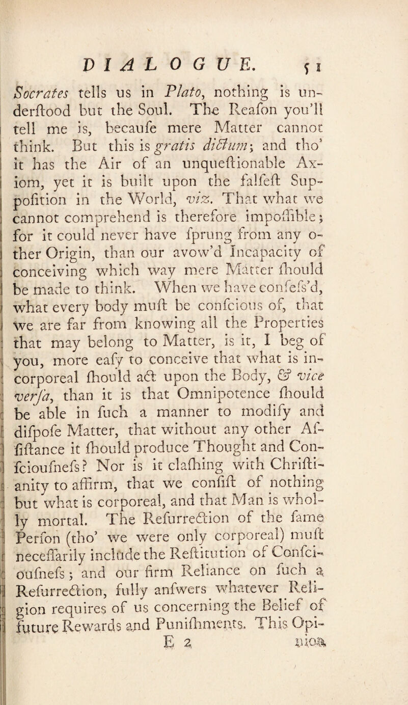 Socrates tells us in Plato, nothing is un- derftood hut the Soul. The Reafon you’ll tell me is, becaufe mere Matter cannot think. But this is gratis diffium\ and the5 it has the Air of an unqueftionable Ax- i iom, yet it is built upon the falfeft Sup- | pofition in the World, viz. That what we ; cannot comprehend is therefore impofliblej for it could never have fprung from any o- ther Origin, than our avow’d Incapacity of 1 conceiving which way mere Matter fhould I be made to think. When we have confefs’d, 1 what every body mu ft be confcious of, that we are far from knowing all the Properties that may belong to Matter, is it, I beg of you, more eafy to conceive that what is in- i corporeal fhould a<ft upon the Body, © vice verj'a, than it is that Omnipotence fhould be able in fuch a manner to modify and difpofe Matter, that without any other Aft fiftance it fhould produce Thought and Con- feioufnefs ? Nor is it clafhing with Chrifti- anity to affirm, that we confift of nothing but what is corporeal, and that Man is whol¬ ly mortal. The Refur region of the fame Perfon (tlioJ we were only corporeal) mu it neceffarily include the Reftitution of Can fei¬ oufnefs ; and our firm Reliance on fuch a Refurreftion, fully anfwers. whatever Reli¬ gion requires of us concerning the Belief of future Rewards and Puniftmieiits. ThisOpft E 2. 1U.04