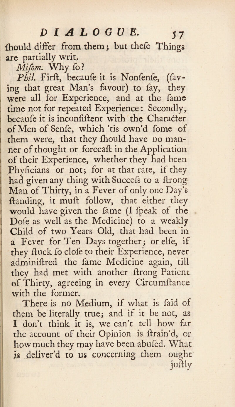 ihould differ from them; but thefe Things are partially writ. Mifom. Why fo ? Phil. Firft, becaufe it is Nonfenfe, (fav- ing that great Man's favour) to fay, they i were all for Experience, and at the fame time not for repeated Experience: Secondly, j becaufe it is inconliftent with the Character i of Men of Senfe, which 'tis own'd fome of j them were, that they fhould have no man- ; ner of thought or forecaft in the Application i of their Experience, whether they had been | Phyficians or not; for at that rate, if they | had given any thing with Succefs to a ftrong Man of Thirty, in a Fever of only one Day’s I ftanding, it muff follow, that either they I would have given the fame (I fpeak of the j Dofe as well as the Medicine) to a weakly Child of two Years Old, that had been in a Fever for Ten Days together; or elfe, if they ftuck fo clofe to their Experience, never adminiftred the fame Medicine again, till they had met with another ftrong Patient of Thirty, agreeing in every Circumftance with the former. There is no Medium, if what is faid of them be literally true; and if it be not, as I don't think it is, we can't tell how far the account of their Opinion is (train'd, or how much they may have been abufed. What is deliver’d to us concerning them ought juftly