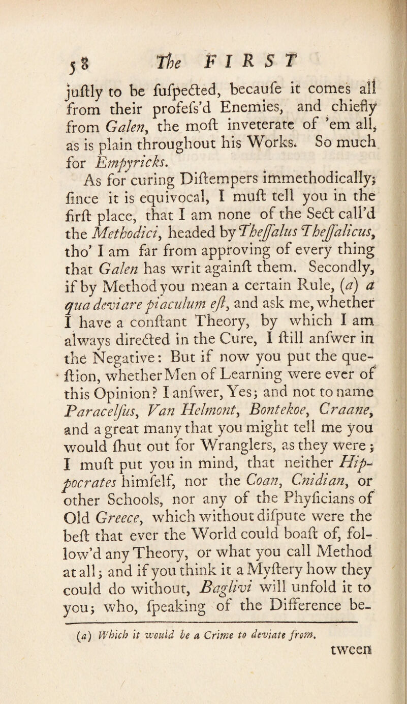 juftly to be fufpedted, becaufe it comes all from their profefs’d Enemies, and chiefly from Galen, the m.oft inveterate of ’em all, as is plain throughout his Works. So much for Empyricks. As for curing Diftempers immethodically; fince it is equivocal, I muft tell you in the fir ft place, that I am none of the Sedt call’d the Methodici, headed by Thejfalus Thejf'alicus, tho’ I am far from approving of every thing that Galen has writ againft them. Secondly, if by Method you mean a certain Rule, (a) a qua deviare piaculum ejl, and ask me, whether I have a conftant Theory, by which I am always directed in the Cure, I ftill anfwer in the Negative: But if now you put the que- ftion, whether Men of Learning were ever of this Opinion? I anfwer, Yes; and not to name Paracelfus, Van Helmont, Bontekoe, Graane, and a great many that you might tell me you would fhut out for Wranglers, as they were; I muft put you in mind, that neither Hip¬ pocrates himfelf, nor the Coan, Cnidian, or other Schools, nor any of the Phyficians of Old Greece, which without difpute were the beft that ever the World could boaft of, fol¬ low’d any Theory, or what you call Method at all; and if you think it a Myftery how they could do without, Baglivi will unfold it to you; who, fpeaking of the Difference be- (a) Which it would be a Crime to deviate from. tween