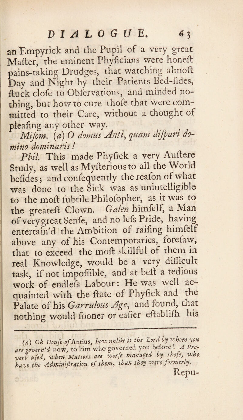 an Empyrick and the Pupil of a very great Matter, the eminent Phyficians were honeft i pains-taking Drudges, that watching almoft | Day and Night by their Patients Bed-fides, I ftuck clofe to Obfervations, and minded no- I thing, but how to cure thofe that were com¬ mitted to their Care, without a thought of pleafing any other way. Mijom. (a) O domus Anti, quam difpari do¬ mino dominaris! Phil This made Phyfick a very Auftere Study, as well as Myfteriousto all the World belides; and confequently the reafon of what was done to the Sick was as unintelligible to the moft fubtile Philofopher, as it was to the greateft Clown. Galen himfelf, a Man of very great Senfe, and no lefs Pride, having entertain’d the Ambition of railing ^himfelf above any of his Contemporaries, forefaw, that to exceed the moft skillful of them in real Knowledge, would be a very difficult task, if not impoffible, and at beft a tedious work of endlefs Labour t He was well ac¬ quainted with the ftate of Phyfick and the Palate of his Garrulous Age, and found, that nothing would fooner or eafier eftabhfh his U) Oh Houfe of Antius, how unlike is the Lord by whom you are govern'd now, to him who governed you before \ A Pro¬ verb ufed, when Matters are worfe managed by thofe, who ha ve the Adminiftration of them, than they were formerly. Repu-