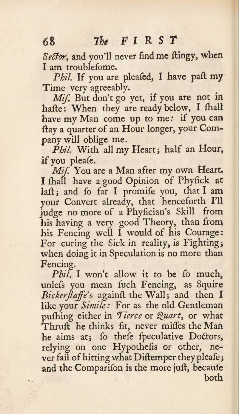 Seflor, and you’ll never find me ftlngy, when I am troublefome. Phil. If you are pleafed, I have part my Time very agreeably. Mifi, But don’t go yet, if you are not in hafte: When they are ready below, I fhall have my Man come up to me: if you can ftay a quarter of an Hour longer, your Com¬ pany will oblige me. Phil With all my Heart; half an Hour, if you pleafe. Mif. You are a Man after my own Heart, I fhall have a good Opinion of Phyfick at laft; and fo far I promife you, that I am your Convert already, that henceforth I’ll judge no more of a Phylician’s Skill from his having a very good Theory, than from his Fencing well I would of his Courage: For curing the Sick in reality, is Fighting; when doing it in Speculation is no more than Fencing. Phil* I won't allow it to be fo much, unlefs you mean fuch Fencing, as Squire Bickerjlajfe's againft the Wall; and then I like your Simile: For as the old Gentleman pufhing either in Pierce or Quart, or what Thruft he thinks fit, never miffes the Man he aims at; fo thefe fpeculative Dodtors, relying on one Hypothefis or other, ne¬ ver fail of hitting what Diftemper they pleafe; and the Comparifon is the more juft, becaufe both