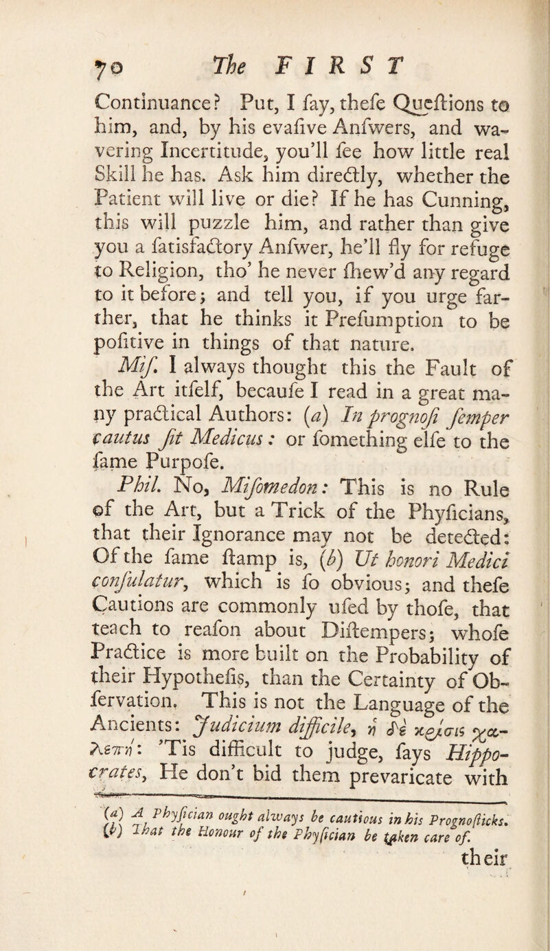 Continuance? Put, I fay, thefe Queftions to him, and, by his evaflve Anfwers, and wa¬ vering Incertitude, you’ll fee how little real Skill he has. Ask him diredtly, whether the Patient will live or die? If he has Cunning, this will puzzle him, and rather than give you a fatisfaftory Anfwer, he’ll fly for refuge to Religion, tho’ he never fhew’d any regard to it before; and tell you, if you urge far¬ ther, that he thinks it Prefumption to be pofitive in things of that nature. Mif. I always thought this the Fault of the Art itfelf, becaufe I read in a great ma¬ ny practical Authors: [a) Inprognofi femper fautus fit Medicus: or fomething elfe to the fame Purpofe. Phil No, Mifomedon: This is no Rule of the Art, but a Trick of the Phyficians, that their Ignorance may not be detected: Of the fame ftamp is, (b) Ut honori Medici confulatur, which is fo obvious; and thefe Cautions are commonly ufed by thefe, that teach to reafon about Diilempers; whofe Practice is more built on the Probability of their Hypothefis, than the Certainty of Ob- iervation, This is not the Language of the Ancients: Judicium difficile, # x&ais <;/cc- AstN: Tis difficult to judge, fays Hippo- crates, Pie don t bid them prevaricate with If} phficlan ought always be cautious in his Prognoflicks. C) tf3e Honour of the Phyfician be t^ken care of. th eir