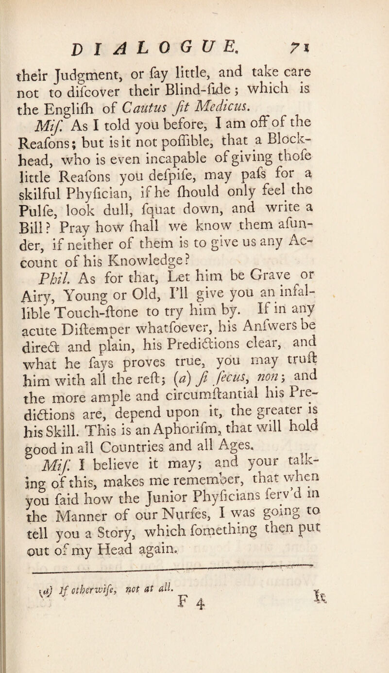 their Judgment, or fay little, and take care not to difcover their Blind-ftde; which is the Englifh of Cantus fit Medicus. Mifi As I told you before, I am off of the Reafons; but is it not poffible, that a Block¬ head, who is even incapable of giving thofe little Reafons you defpife, may pafs for a skilful Phyfician, if he Ihould only feel the Pulfe, look dull, fquat down, and write a Bill? Pray how ihall we know them afun- der, if neither of them is to give us any riC- count of his Knowledge ? Phil. As for that, Let him be Grave ^or Airy, Young or Old, I’ll give you an infal¬ lible Touch-ftone to try him by. If in any acute Diftemper whatfoever, ins Anfvveisbe direCt and plain, his Predictions clear, and what he fays proves true, you may truffc him with all the reft; (a) fit ficus, non; and the more ample and circuroftantial his Pre¬ dictions are, depend upon it, the gi eatet is his Skill. This is an Aphorifm, that will hold good in all Countries and all Ages. Mifi I believe it may; and your talk¬ ing of this, makes me remember, that when you faid how the junior Phyficians ferv’d m the Manner of our Nurfes, I was going to tell you a Story, which fomenting then put out of my Head again. ui) If cthermife, not at all.