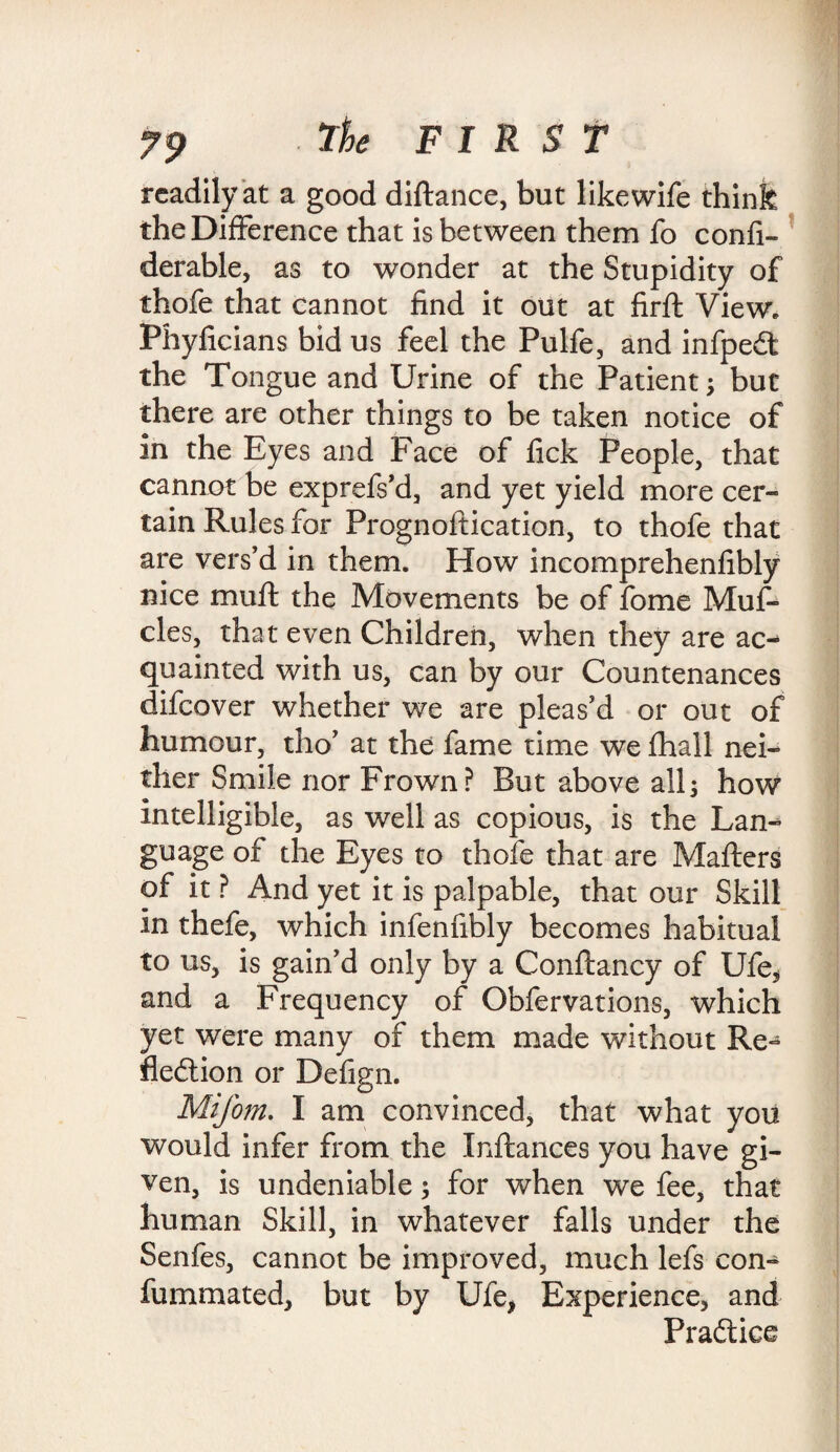 readily at a good diftance, but like wife think the Difference that is between them fo confi- derable, as to wonder at the Stupidity of thofe that cannot find it out at firft View. Phyficians bid us feel the Pulfe, and infpeCt the Tongue and Urine of the Patient; but there are other things to be taken notice of in the Eyes and Face of fick People, that cannot be exprefs’d, and yet yield more cer¬ tain Rules for Prognoftication, to thofe that are vers’d in them. How incomprehenfibly nice mu ft the Movements be of fome Muf- cles, that even Children, when they are ac¬ quainted with us, can by our Countenances difcover whether we are pleas’d or out of humour, tho’ at the fame time we fhall nei¬ ther Smile nor Frown? But above all; how intelligible, as well as copious, is the Lam guage of the Eyes to thofe that are Mafters of it ? And yet it is palpable, that our Skill in thefe, which infenfibly becomes habitual to us, is gain’d only by a Conftancy of Ufe* and a Frequency of Obfervations, which yet were many of them made without Re¬ flection or Defign. Mifom. I am convinced, that what you would infer from the Inftances you have gi¬ ven, is undeniable; for when we fee, that human Skill, in whatever falls under the Senfes, cannot be improved, much lefs con- fummated, but by Ufe> Experience, and Practice