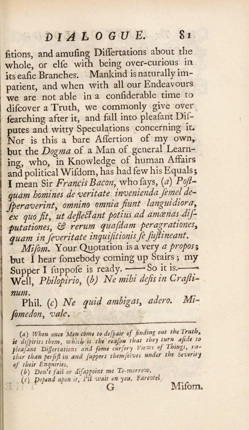 DIALOGUE. ficions, and amufing Differtations about the whole, or elfe with being over-curious in its eafie Branches. Mankind is naturally im- : patient, and when with all our Endeavours ' we are not able in a confiderable time to I difcover a Truth, we commonly give over ; fearehing after it, and fall into pleafant Dis¬ putes and witty Speculations concerning it. ; Nor is this a bare Affertion of my own,. : but the Dogma of a Man of general Learri- i ing, who, in Knowledge of human Affairs I and political Wifdom, has had few his Equals; I I mean Sir Francis Bacon, who fays, (a) Pofi- l quam homines de veritate inven'tendaJemelde- i jperaverint, omnino omnia fiunt languidiora, > ex quo fit, ut defied* ant potius ad amoenasdij- putationes, & rerum quafdam peragratioiies,, | quam m Jeveritate inquifitionisfie fufiineant. Mifom. Your Quotation is a very propose but I hear fomebody coming up Stairs; my ? Supper I fuppofe is ready. So it is.-- 1 Well, Philopirio, (b) Ne mihi defis in Crajh- I num. Phil, (c) Ne quid ambigas, adero. \ fomedon, vale. (a) When once Men ciitne to defpair of finding out the Truth, it difpirits them, which is the reafon that they turn ajide to pleafant DiJJertations and fome curfory Views of Tilings, ra-* iher than perjifi in and fupport themfelves under the Severity of their Enquiries. lb) Don't fail or difappoint me To-morrow. (ic) pepend upon it, Til wait on you. Tareifal, kjr