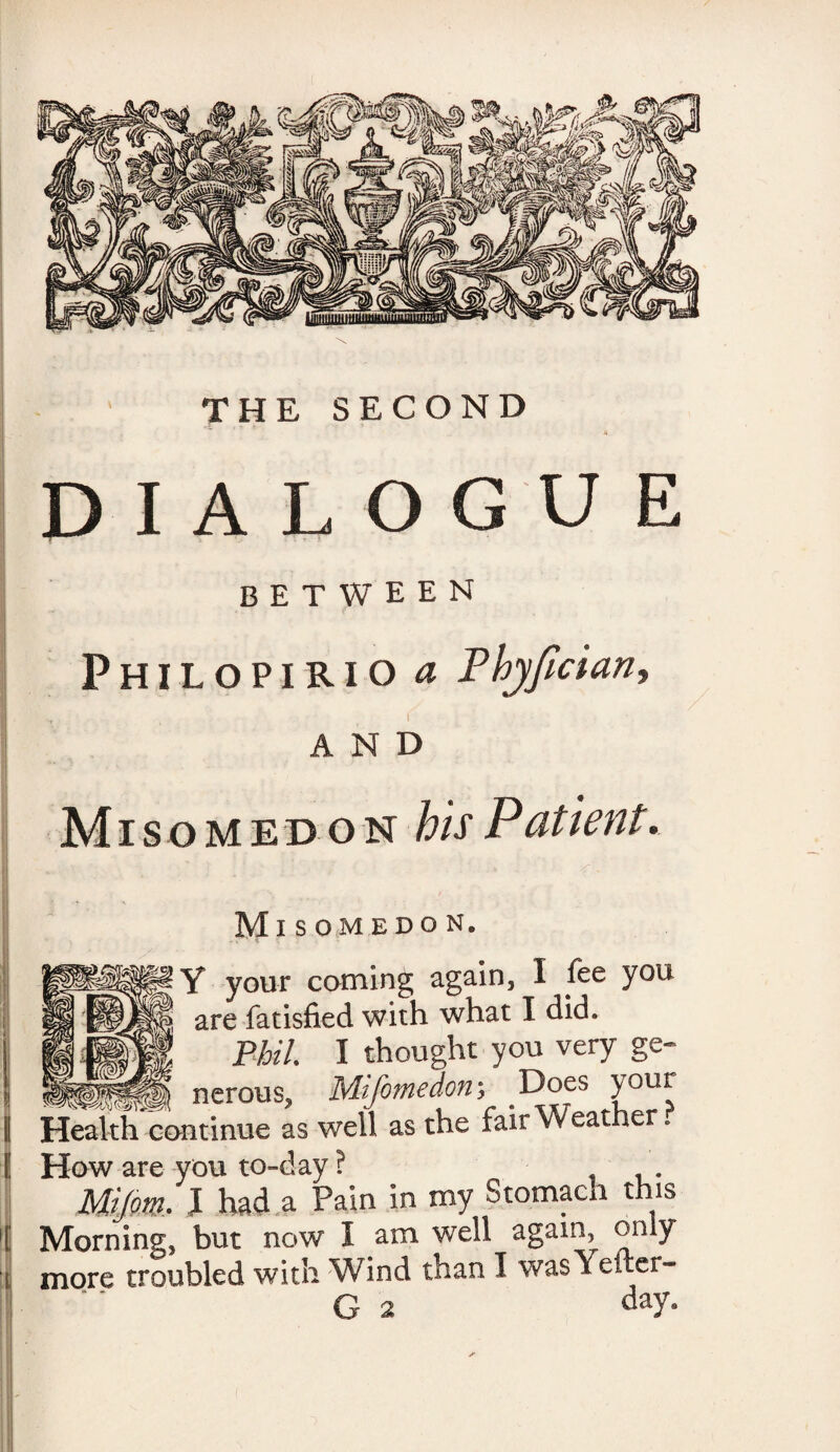 THE SECOND DIALOGUE between PhilopiriO a Phyfician, AND Misomed on his Patient. Misomedon. Y your coming again, I fee you are fatisfied with what I did. Phil I thought you very ge- nerous, Mifomedm Does your Health continue as well as the fair Weather. How are you to-day ? . Mijm. I had a Pain in roy Stomach this Morning, but now I am well again only more troubled with Wind than I was Yet .er-