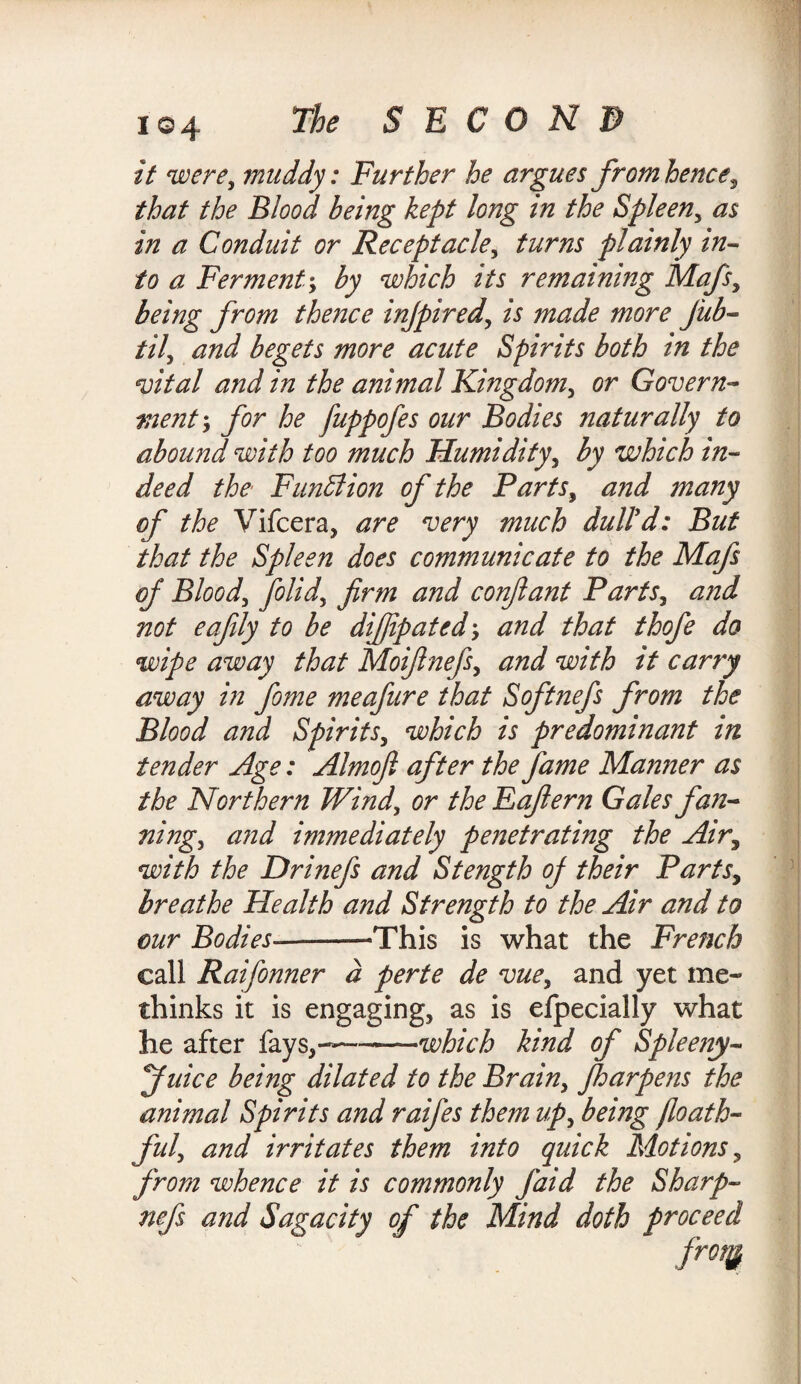 i©4 it were, muddy: Further he argues from hence, that the Blood being kept long m the Spleen, as in a Conduit or Receptacle, turns plainly in¬ to a Ferment; by which its remaining Mafs, being from thence injpired, is made more jub- til, and begets more acute Spirits both in the vital and in the animal Kingdom, or Govern- ment; for he fuppofes our Bodies naturally to abound with too much Humidity, by which in¬ deed the Function of the Parts, and many of the Vifcera, are very much dull'd: But that the Spleen does communicate to the Mafs of Blood, folid, firm and conftant Parts, and not eafily to be difiipatedy and that thofe do wipe away that Moifinefs, and with it carry away in fome meafure that Softnefs from the Blood and Spirits, which is predominant in tender Age: Almofi after the fame Manner as the Northern Wind, or the Eafiern Gales fan¬ ning, and immediately penetrating the Air, with the Drinefs and Stength of their Parts, breathe Health and Strength to the Air and to our Bodies--=This is what the French call Raifonner d perte de vue, and yet me« thinks it is engaging, as is efpecially what he after fays,----which kind of Spleeny- fuice being dilated to the Brain, fharpens the animal Spirits and raifes them up, being )loath¬ ful', and irritates them into quick Motions, from whence it is commonly faid the Sharp- nefs and Sagacity of the Mind doth proceed frotg