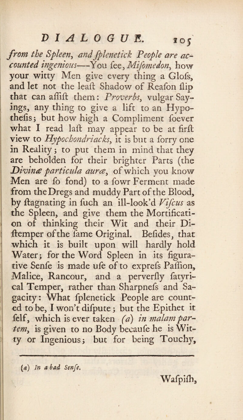 from the Spleen, fplenetick People are ac¬ counted ingenious-—You fee, Mifomedon^ how your witty Men give every thing a Glofs, and let not the leaft Shadow of Reafon flip that can aflift them: Proverbs, vulgar Say¬ ings, any thing to give a lift to an Hypo- thefis; but how high a Compliment foever what I read laft may appear to be at firft view to Hypochondriacks, it is but a forry one in Reality; to put them in mind that they are beholden for their brighter Parts (the Hivinre particula aurce, of which you know Men are fo fond) to a fowr Ferment made from the Dregs and muddy Part of the Blood, by ftagnating in fuch an ill-look’d Vifcus as the Spleen, and give them the Mortificati¬ on of thinking their Wit and their Di- ftemper of the fame Original. Befides, that which it is built upon will hardly hold Water; for the Word Spleen in its figura¬ tive Senfe is made ufe of to exprefs Pafiion, Malice, Rancour, and a perverfly fatyri- cal Temper, rather than Sharpnefs and Sa¬ gacity : What fplenetick People are count¬ ed to be, I won't difpute; but the Epithet it felf, which is ever taken (a) in malam par¬ tem, is given to no Body becaufe he is Wit¬ ty or Ingenious; but for being Touchy, (a) In a had Senfe. Wafpifh,