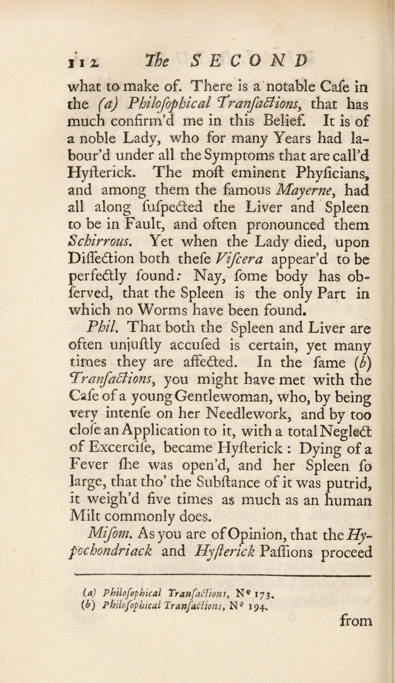 XIX what to make of. There is a notable Cafe in the (a) Philofophical cTranfa5tionsy that has much confirm'd me in this Belief. It is of a noble Lady, who for many Years had la¬ bour'd under all the Symptoms that are call'd Hyfterick. The moft eminent Phyficians, and among them the famous May erne, had all along fufpected the Liver and Spleen to be in Fault, and often pronounced them Schirrous. Yet when the Lady died, upon Difiedtion both thefe Vifcera appear'd to be perfectly found: Nay, fome body has ob¬ served, that the Spleen is the only Part in which no Worms have been found. Phil. That both the Spleen and Liver are often unjuflly accufed is certain, yet many times they are affedted. In the fame (b) Trajifaffiions, you might have met with the Cafe of a young Gen tlewoman, who, by being very intenfe on her Needlework, and by too clofe an Application to it, with a total Negledt of Excercife, became Hyfterick : Dying of a Fever fhe was open’d, and her Spleen fo large, that tho' the Subftance of it was putrid, it weigh'd five times as much as an human Milt commonly does. Mifom. As you are of Opinion, that th eHy- pGchondriack and Hyfterick Paftions proceed (a) Philofophical Tranfaclions, 173. (b) Philofophical Tranj,actions, N9 194. from