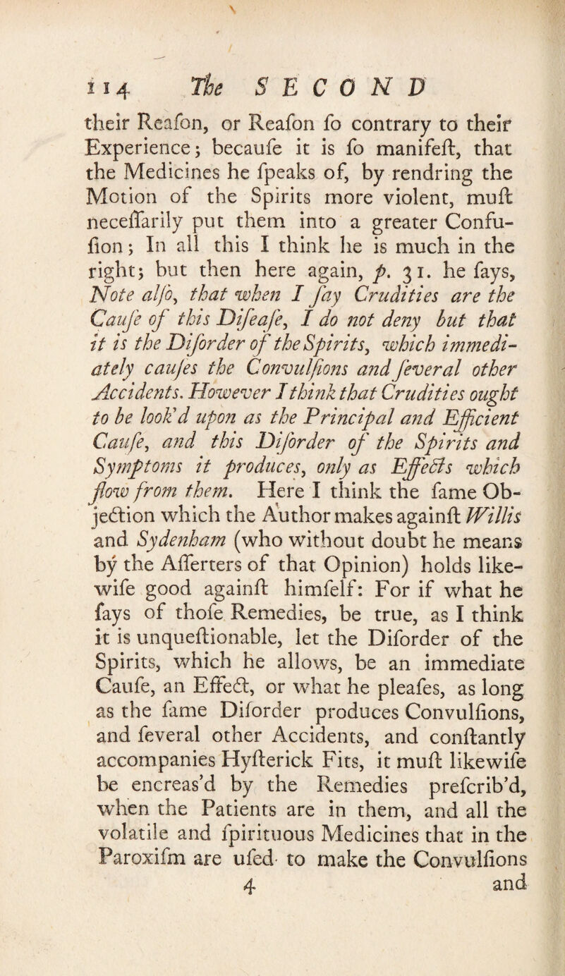 their Reafon, or Reafon fo contrary to their Experience; becaufe it is fo manifeft, that the Medicines he fpeaks of, by rendring the Motion of the Spirits more violent, muft neceflarily put them into a greater Confu- fion; In all this I think he is much in the right; but then here again, p. 31. he fays, Note alfo, that when I Jay Crudities are the Caufe of this Difeaje, I do not deny but that it is the Diforder of the Spirits, which immedi¬ ately caujes the Convulfions a?idfeveral other Accidents. However I think that Crudities ought to be look'd upon as the Principal and Efficient Caufe, and this DiJ'order of the Spirits and Symptoms it produces, only as Effects which flow from them. Here I think the fame Ob¬ jection which the Author makes againft Willis and Sydenham (who without doubt he means by the Alferters of that Opinion) holds like- wife good againft himfelf: For if what he fays of thofe Remedies, be true, as I think it is unqueftionable, let the Diforder of the Spirits, which he allows, be an immediate Caufe, an EffeCl, or what he pleafes, as long as the fame Diforder produces Convulfions, and feveral other Accidents, and conftantly accompanies Hyfterick Fits, it muft like wife be encreas’d by the Remedies prefcrib’d, when the Patients are in them, and all the volatile and fpirituous Medicines that in the Paroxifm are ufed- to make the Convulfions 4 and