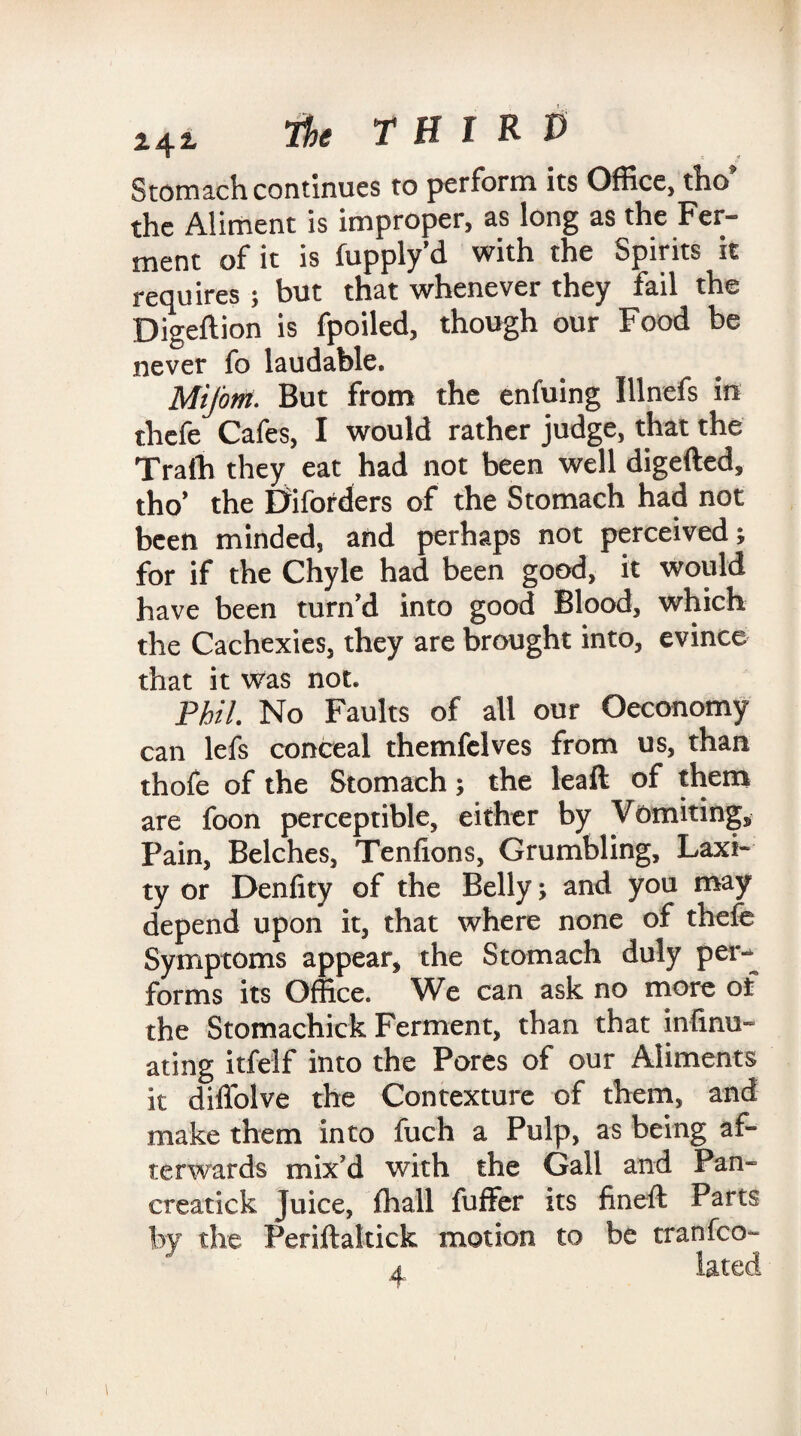 Stomach continues to perform its Office, tho the Aliment is improper, as long as the Fer¬ ment of it is fupply’d with the Spirits it requires ; but that whenever they fail the Digeftion is fpoiled, though our Food be never fo laudable. Mifont. But from the enfuing Illnefs in thefe Cafes, I would rather judge, that the Trafh they eat had not been well digefted, tho* the Diforders of the Stomach had not been minded, and perhaps not perceived ; for if the Chyle had been good, it would have been turn'd into good Blood, which the Cachexies, they are brought into, evince that it was not. Phil. No Faults of all our ©economy can lefs conceal themfelves from us, than thofe of the Stomach; the leaft of them are foon perceptible, either by Vomiting, Pain, Belches, Tenfions, Grumbling, Laxi¬ ty or Denlity of the Belly; and you may depend upon it, that where none of thefe Symptoms appear, the Stomach duly per¬ forms its Office. We can ask no more of the Stomachick Ferment, than that infinu- ating itfelf into the Pores of our Aliments it diffolve the Contexture of them, and make them into fuch a Pulp, as being af¬ terwards mix'd with the Gall and Pan- creatick Juice, fhall fuffer its fineft Parts by the Periftaltick motion to be tranfco- a lated
