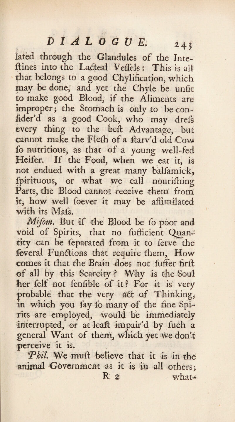 lated through the Glandules of the Inte- ftines into the Ladteal Veffels: This is all that belongs to a good Chylification, which may be done, and yet the Chyle be unfit to make good Blood, if the Aliments are improper} the Stomach is only to be con- fider’d as a good Cook, who may drefs every thing to the heft Advantage, but cannot make the Flefh of a Itarv’d old Cow fo nutritious, as that of a young well-fed Heifer. If the Food, when we eat it, is not endued with a great many balfamick, fpirituous, or what we call nourifhing Parts, the Blood cannot receive them from it, how well foever it may be affimilated with its Mafs. Mifom. But if the Blood be fo poor and void of Spirits, that no fufficient Quan¬ tity can be feparated from it to ferve the feveral Functions that require them. How comes it that the Brain does not fuffer firlt of all by this Scarcity ? Why is the Soul her felf not fenfible of it? For it is very probable that the very adt of Thinking, in which you fay fo many of the fine Spi¬ rits are employed, would be immediately interrupted, or at leaft impair'd by fuch a general Want of them, which yet we don’t perceive it is. ThiL We muft believe that it is in the animal Government as it is in all others;