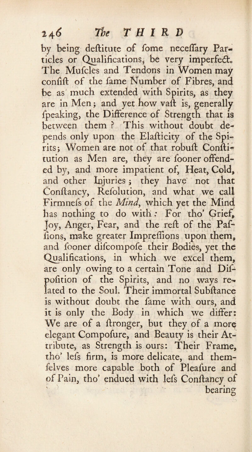 by being deftitute of fome neceffary Par¬ ticles or Qualifications, be very imperfedto The Mufcles and Tendons in Women may confift of the fame Number of Fibres, and be as much extended with Spirits, as they are in Men; and yet how vaft is, generally fpeaking, the Difference of Strength that is between them ? This without doubt de¬ pends only upon the Elafticity of the Spi¬ rits; Women are not of that robuft Confti- tution as Men are, they are fooner offend¬ ed by, and more impatient of, Heat, Cold* and other Injuries; they have not that Conftancy, Refolution, and what we call Firmnefs of the Mind, which yet the Mind has nothing to do with: For tho* Grief, Joy, Anger, Fear, and the reft of the Paf- fions, make greater Imprefiions upon them, and fooner difcompofe their Bodies, yet the Qualifications, in which we excel them, are only owing to a certain Tone and Dif- pofition of the Spirits, and no ways re¬ lated to the Soul. Their immortal Subftance is without doubt the fame with ours, and it is only the Body in which we differ: We are of a ftronger, but they of a more elegant Compofure, and Beauty is their At¬ tribute, as Strength is ours: Their Frame, the lefs firm, is more delicate, and them* felves more capable both of Pleafure and of Pain, tho’ endued with lefs Conftancy of v bearing
