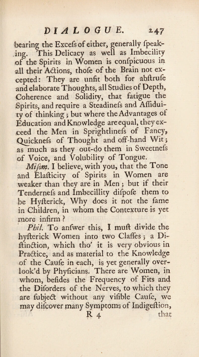 bearing the Excefs of either, generally fpeak- ing. This Delicacy as well as Imbecility of the Spirits in Women is confpicuous in all their Actions, thofe of the Brain not ex¬ cepted: They are unfit both for abftrufe and elaborate Thoughts, all Studies of Depth, Coherence and Solidity, that fatigue the Spirits, and require a Steadinefs and Affidui- ty of thinking ; but where the Advantages ot Education and Knowledge are equal, they ex¬ ceed the Men in Sprightlinefs of Fancy* Quicknefs of Thought and off-hand Wit; as much as they out-do them in Sweetnefs of Voice, and Volubility of Tongue. Mifom. I believe, with you, that the Tone and Elafticity of Spirits in Women are weaker than they are in Men; but if their Tendernefs and Imbecillity difpofe them to be Hyflerick, Why does it not the fame in Children, in whom the Contexture is yet more infirm ? Phil. To anfwer this, I muft divide the hyfterick Women into two Claffes $ a Di- ftindtion, which tho’ it is very obvious in Pradtice, and as material to the Knowledge of the Caufe in each, is yet generally over¬ look’d by Phyficians. There are Women, in whom, befides the Frequency of Fits and the Diforders of the Nerves, to which they are fubjedt without any vifible Caufe, we may difcover many Symptoms of Indigeftion,