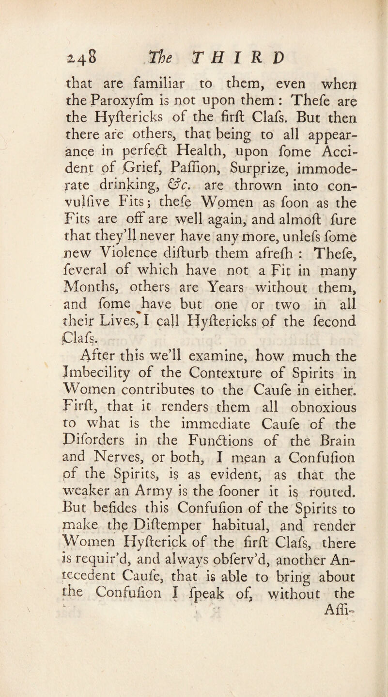 that are familiar to them, even when the Paroxyfm is not upon them : Thefe are the Hyftericks of the firft Clafs. But then there are others, that being to all appear¬ ance in perfect Health, upon fome Acci¬ dent of Grief, Paffion, Surprize, immode¬ rate drinking, &c. are thrown into con- vulfive Fits; thefe Women as foon as the Fits are off are well again, and aim oft fure that they’ll never have any more, unlefs fome new Violence difturb them afrefh : Thefe, feveral of which have not a Fit in many Months, others are Years without them, and fome Jaave but one or two in all their Lives, I call Hyftericks pf the fecond Clafs. After this we’ll examine, how much the Imbecility of the Contexture of Spirits in Women contributes to the Caufe in either, firft, that it renders them all obnoxious to what is the immediate Caufe of the Diforders in the Functions of the Brain and Nerves, or both, I mean a Confufion of the Spirits, is as evident, as that the weaker an Army is the fooner it is routed. But befides this Confufion of the Spirits to make the Diftemper habitual, and render Women Hyfterick of the firft Clafs, there is requir’d, and always obferv’d, another An¬ tecedent Caufe, that is able to bring about the Confufion I fpeak of, without the AffiF
