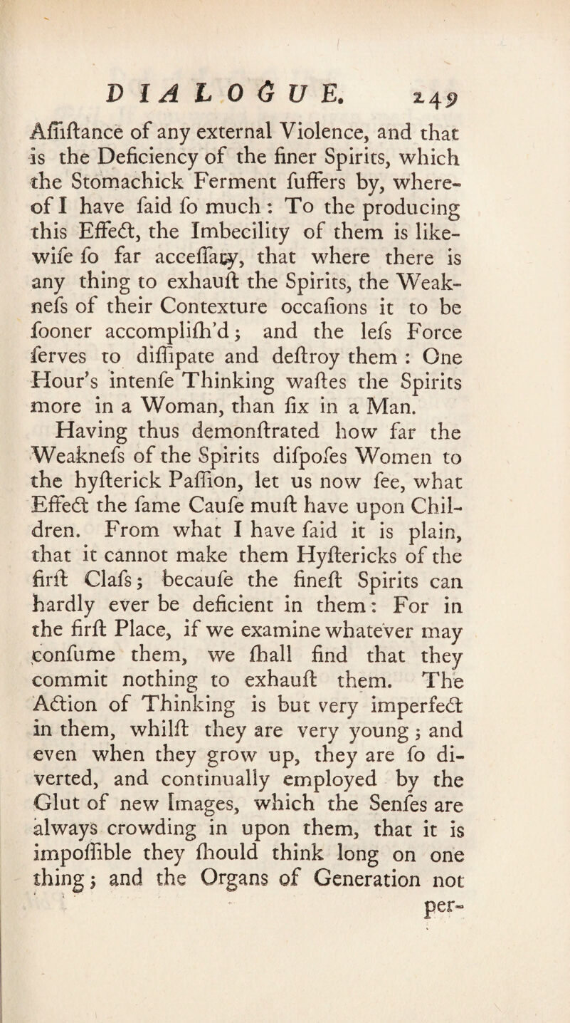 Afiiftance of any external Violence, and that is the Deficiency of the finer Spirits, which the Stomachick Ferment fuffers by, where¬ of I have faid fo much: To the producing this Effedt, the Imbecility of them is like- wife fo far acceffacy, that where there is any thing to exhauft the Spirits, the Weak- nefs of their Contexture occafions it to be fooner accompiifh’d; and the lefs Force ferves to diffipate and deftroy them : One Hour's intenfe Thinking waftes the Spirits more in a Woman, than fix in a Man. Having thus demonftrated how far the Weaknefs of the Spirits difpofes Women to the hyfterick Paffion, let us now fee, what Effedt the fame Caufe mu ft have upon Chil¬ dren. From what I have faid it is plain, that it cannot make them Hyftericks of the firft Clafs; becaufe the fineft Spirits can hardly ever be deficient in them: For in the firft Place, if we examine whatever may confume them, we fhall find that they commit nothing to exhauft them. The Adtion of Thinking is but very imperfedt in them, whilft they are very young, and even when they grow up, they are fo di¬ verted, and continually employed by the Glut of new Images, which the Senfes are always crowding in upon them, that it is impoffible they fhould think long on one thing 5 and the Organs of Generation not