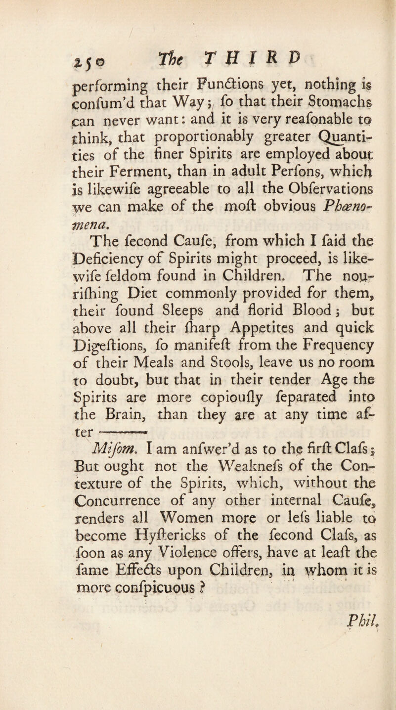 performing their Functions yet, nothing is eonfum’d that Way; fo that their Stomachs can never want: and it is very reafonable to think, that proportionably greater Quanti¬ ties of the finer Spirits are employed about their Ferment, than in adult Perfons, which is likewife agreeable to all the Obfervations we can make of the moll obvious Pheno¬ mena. The fecond Caufe, from which I faid the Deficiency of Spirits might proceed, is like¬ wife feldom found in Children. The nou- rilhing Diet commonly provided for them, their found Sleeps and florid Blood ; but above all their lharp Appetites and quick Digeftions, fo manifell from the Frequency of their Meals and Stools, leave us no room to doubt, but that in their tender Age the Spirits are more copioufly feparated into the Brain, than they are at any time af¬ ter — —* Mifom. I am anfwer’d as to the firll Clafs 5 But ought not the Weaknefs of the Con¬ texture of the Spirits, which, without the Concurrence of any other internal Caufe, renders all Women more or lefs liable to become Hyftericks of the fecond Clafs, as foon as any Violence offers, have at leaft the fame EflFedts upon Children, in whom it is more confpicuous ? Phil