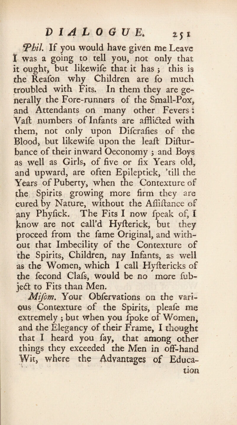 ‘Thil. If you would have given me Leave 1 was a going to tell you, not only that it ought, but likewife that it has ; this is the Reafon why Children are fo much troubled with Fits. In them they are ge¬ nerally the Fore-runners of the Small-Pox, and Attendants on many other Fevers: Vaft numbers of Infants are afflicted with them, not only upon Difcrafies of the Blood, but likewife upon the leaft Diftur- bance of their inward Oeconomy and Boys as well as Girls, of five or fix Years old, and upward, are often Epileptick, 'till the Years of Puberty, when the Contexture of the Spirits growing more firm they are cured by Nature, without the Affiftance of any Phyfick. The Fits I now fpeak of, I know are not call'd Hyfterick, but they proceed from the fame Original, and with¬ out that Imbecility of the Contexture of the Spirits, Children, nay Infants, as well as the Women, which I call Hyftericks of the fecond Clafs, would be no more tub- jedt to Fits than Men. Mifom. Your Obfervations on the vari¬ ous Contexture of the Spirits, pleafe me extremely ; but when you fpoke of Women, and the Elegancy of their Frame, I thought that I heard you fay, that among other things they exceeded the Men in off-hand Wit, where the Advantages of Educa¬ tion