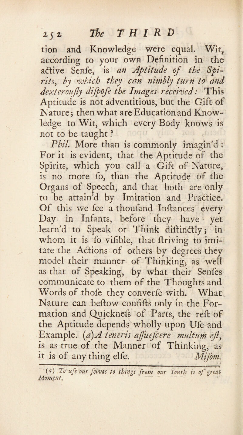 tion and Knowledge were equal. Wit, according to your own Definition in the adtive Senfe, is an Aptitude of the Spi- rits} by which they can nimbly turn to and dexteroujly difpofe the Images received: This Aptitude is not adventitious, but the Gift of Nature; then what are Education and Know¬ ledge to Wit, which every Body knows is not to be taught ? Phil. More than is commonly imagin’d : For it is evident, that the Aptitude of the Spirits, which you call a Gift of Nature, is no more fo, than the Aptitude of the Organs of Speech, and that both are only to be attain’d by Imitation and Practice. Of this we fee a thoufand Inftances every Day in Infants, before they have yet learn’d to Speak or Think diftindtly; in whom it is fo vifible, that ftriving to imi¬ tate the Adtions of others by degrees they model their manner of Thinkings as well as that of Speaking, by what their Senfes communicate to them of the Thoughts and Words of thofe they converfe with. What Nature can beftow confifts only in the For¬ mation and Quicknefs of Parts, the reft of the Aptitude depends wholly upon Ufe and Example, [a)A teneris ajfuefcere multum ejl, is as true of the Maimer of Thinking, as it is of any thing elfe. Mifom„ (a) To -ufe our felvts to things from our Youth is of' great Moment, ' ~ ~