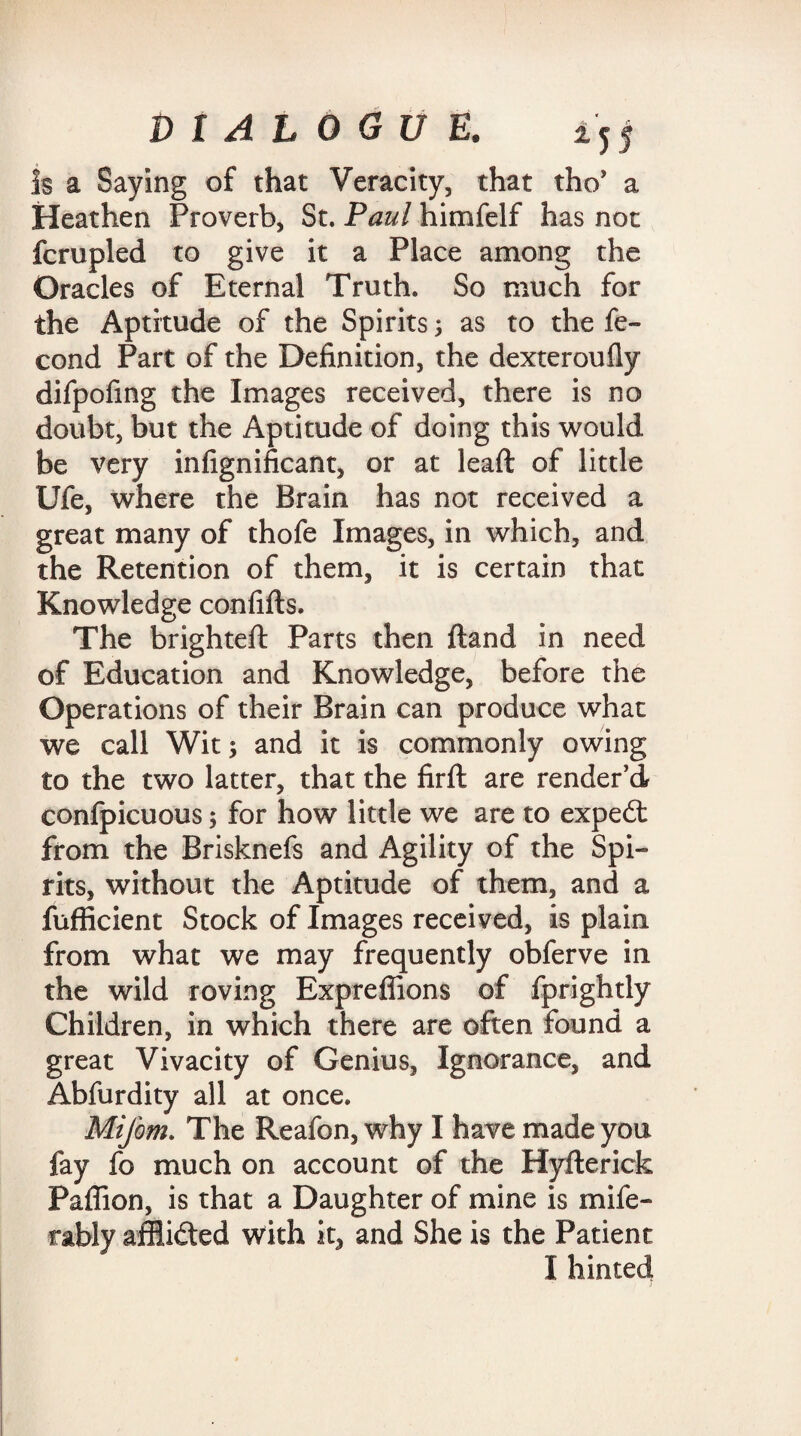 Is a Saying of that Veracity, that tho’ a Heathen Proverb, St. Paul himfelf has not fcrupled to give it a Place among the Oracles of Eternal Truth. So much for the Aptitude of the Spirits; as to the fe- cond Part of the Definition, the dexteroufly difpofing the Images received, there is no doubt, but the Aptitude of doing this would be very infignificant, or at lead of little Ufe, where the Brain has not received a great many of thofe Images, in which, and the Retention of them, it is certain that Knowledge confifts. The brighteft Parts then {land in need of Education and Knowledge, before the Operations of their Brain can produce what we call Wit; and it is commonly owing to the two latter, that the firft are render’d confpicuous; for how little we are to exped from the Brisknefs and Agility of the Spi¬ rits, without the Aptitude of them, and a fufficient Stock of Images received, is plain from what we may frequently obferve in the wild roving Expreffions of fprightly Children, in which there are often found a great Vivacity of Genius, Ignorance, and Abfurdity all at once. Mifom. The Reafon, why I have made you fay fo much on account of the Hyfterick Paffion, is that a Daughter of mine is mife- rably affided with it, and She is the Patient I hinted