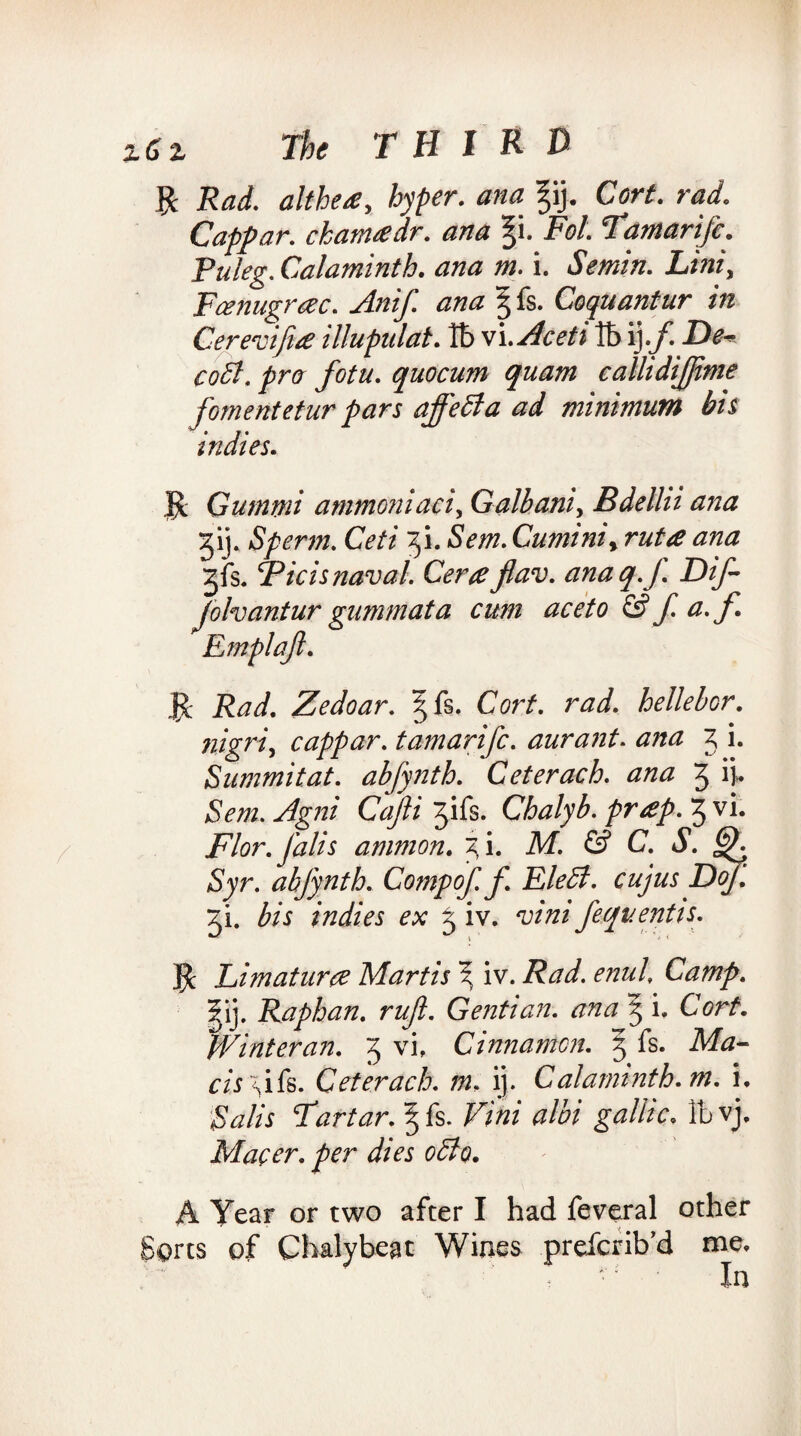 R Rad. althea, hyper, ana ^ij. Cart. rad. Cappar. ckanuedr. ana %i. Fol. Tamarifc. Puleg. Calami nth. ana m. i. Semin. Lint, Fcenugrcec. Anif. ana g fs. Coquantur in Cerevifiie illupulat. lb vi.Aceti lb ij./ De~ coSt. pro fotu. quocum quam callidijjtme foment etur pars affect a ad minimum bis indies. $c Gurnrni ammoniaci, Galbani, Bdellii ana gij. Sperm. Ceti fi. Sem. Cuminit ruta ana Jfs. TP ids naval. Cera jlav. ana q.f Dif- Jolvantur gummata cum aceto & f. a. f Emplajl. Jc Rad. Zedoar. §fs. Corf. rad. hellebor. nigri, cappar. tamarifc. aurant. ana 3 i. Summit at. abfynth. Ceterach. ana 3 ij* Sem. Agni Cafti 7f\fe. Chalyb.prap.7yVU Flor. Jdlis amnion. 3 i. M. & C. S. CK Syr. abfynth. Comp of. f Eledl. cujus Dy. 3L bis indies ex 3 iv. vini fequentis. $ Li mat ura Martis \ iv. Rad. enul. Camp. |ij. Raphan. rujl. Gentian, ana 5 i. Corf. Winteran. 3 vi, Cinnamon. 3 fs. Ma- cAsifs. Ceterach. m, ij. Calaminth.m. i, Tartar. ^ fs. /^W at'bi gallic. Ibvj. Macer. per dies odto. A Year or two after I had feveral other Sorts of Chalybeat Wines prefcrib’d me. In