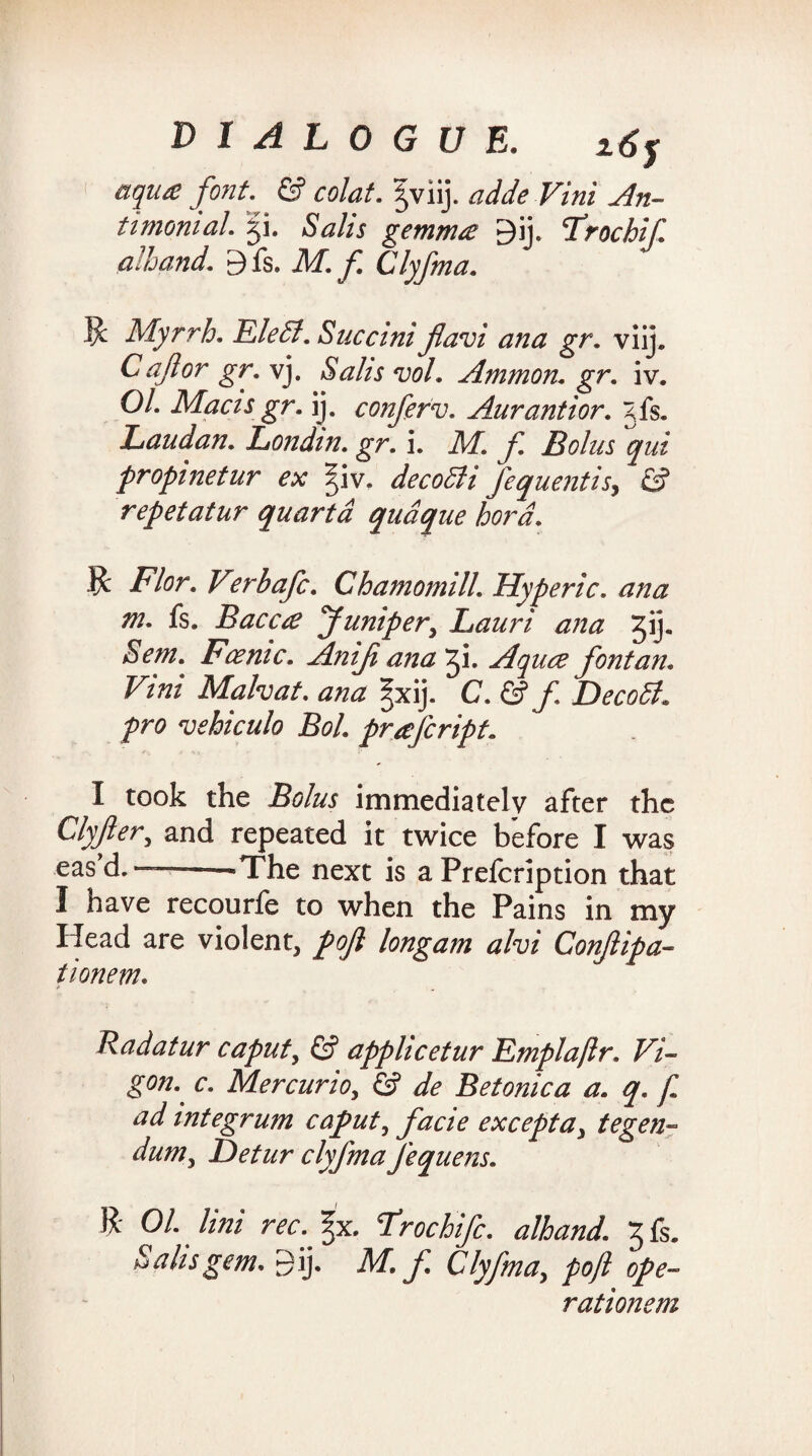 aqua; font. & colat. |viij. aide Vini An¬ ti mom al. gi. Salts gemma 9ij. Trochif. alhand. 9fs. M. f. Clyfma. $ Myrrh. EleSl. Succini flavi ana gr. viij. C aft or gr. vj. Saks vol. Ammon, gr. iv. Ol. Maas gr. ij. conferv. Aurantior. gfs. Laudan. Londm. gr. i. M. f. Bolus qui propinetur ex f\v. decoSli fequentis, & repetatur quartd qudque bora. ft Flor.V?rbafc. Chamomill. Hyperic. ana m. fs. Bacca Juniper, Lauri ana 31* Sent. Fcemc. Aniji ana 31. Aquce font an. Vmi Malvat. ana ^xij. C. & f DecoSl* pro vehiculo Bol. prafcript. I took the Bolus immediately after the Clyfler, and repeated it twice before I was eas’d.——The next is a Prefcription that I nave recourfe to when the Pains in my Head are violent, pofl longam alvi Conftipa- tionem. Radatur caput, £? appheetur Emplaflr. Vi¬ gen- c. Mercurio, & de Betonica a. q. f ad integrum caput, facie excepta, tegen- dum, Detur clyfma J'equens. ft 01. lini rec. %x. Frochifc. alhand. 3 fs. Sahs gem, Bij. M. f. Clyfma, pofl ope- rationem