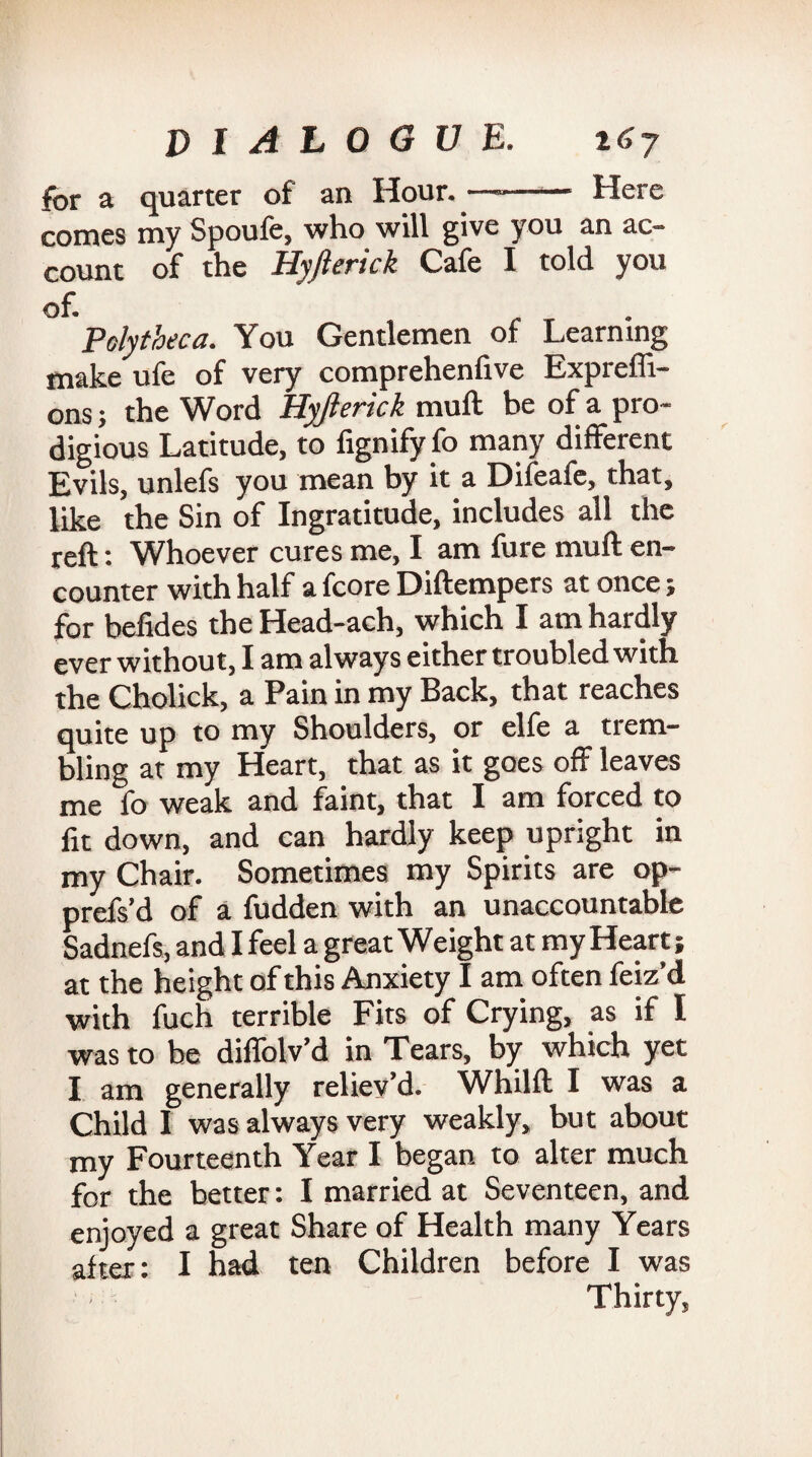 for a quarter of an Hour. —-- Here comes my Spoufe, who will give you an ac¬ count of the Hyjlerick Cafe I told you of. . Polytheca. You Gentlemen of Learning make ufe of very comprehenfive Expreffi- ons; the Word Hyjlerick mull be of a pro¬ digious Latitude, to fignify fo many different Evils, unlefs you mean by it a Difeafe, that, like the Sin of Ingratitude, includes all the reft: Whoever cures me, I am fure mu ft en¬ counter with half a fcore Diftempers at once; for befides the Head-ach, which I am hardly ever without, I am always either troubled with the Cholick, a Pain in my Back, that reaches quite up to my Shoulders, or elfe a trem¬ bling at my Heart, that as it goes off leaves me fo weak and faint, that I am forced to fit down, and can hardly keep upright in my Chair. Sometimes my Spirits are op- prefs’d of a fudden with an unaccountable Sadnefs, and I feel a great Weight at my Heart; at the height of this Anxiety I am often feiz’d with fuch terrible Fits of Crying, as if I was to be diffolv’d in Tears, by which yet I am generally reliev’d. Whilft I was a Child I was always very weakly, but about my Fourteenth Year I began to alter much for the better: I married at Seventeen, and enjoyed a great Share of Health many Years after: I had ten Children before I was Thirty,