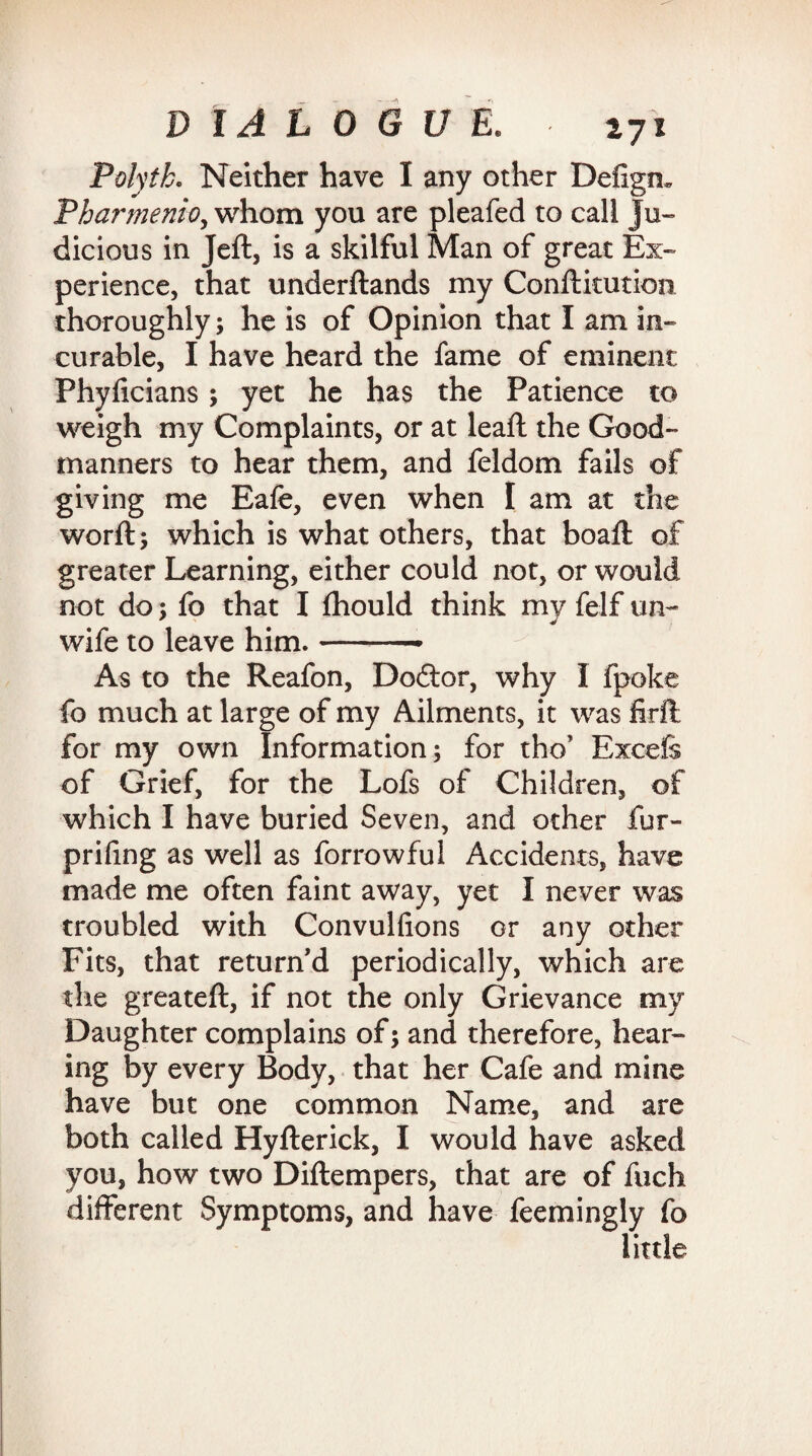 Polytk. Neither have I any other Deiigm Pharmenio, whom you are pleafed to call ju¬ dicious in Jeft, is a skilful Man of great Ex¬ perience, that underftands my Confticution thoroughly; he is of Opinion that I am in¬ curable, I have heard the fame of eminent Phyficians ; yet he has the Patience to weigh my Complaints, or at leaft the Good- manners to hear them, and feldom fails of giving me Eafe, even when I am at the worft; which is what others, that boaft of greater Learning, either could not, or would not do; fo that I fhould think my felf un¬ wife to leave him.-- As to the Reafon, Doftor, why I fpoke fo much at large of my Ailments, it was firft for my own Information; for tho’ Excefe of Grief, for the Lofs of Children, of which I have buried Seven, and other fur- prifing as well as forrowful Accidents, have made me often faint away, yet I never was troubled with Convulfions or any other Fits, that return'd periodically, which are the greateft, if not the only Grievance my Daughter complains of; and therefore, hear¬ ing by every Body, that her Cafe and mine have but one common Name, and are both called Hyfterick, I would have asked you, how two Diftempers, that are of fuch different Symptoms, and have feemingly fo little