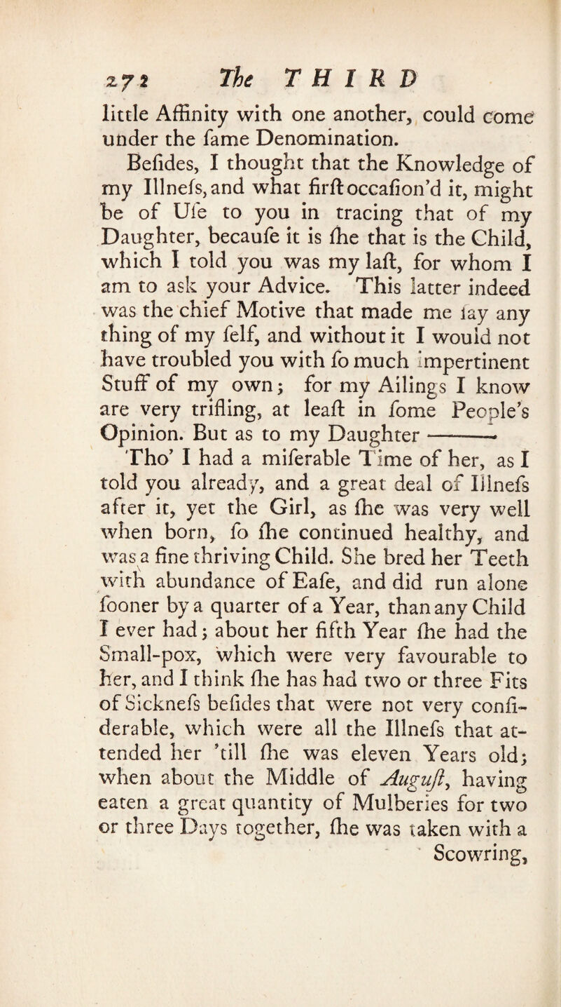 little Affinity with one another, could come under the fame Denomination. Befides, I thought that the Knowledge of my lilnefs, and what firftoccafion’d it, might be of Ufe to you in tracing that of my Daughter, becaufe it is fhe that is the Child, which I told you was my laft, for whom I am to ask your Advice. This latter indeed was the chief Motive that made me lay any thing of my felf, and without it I would not have troubled you with fo much impertinent Stuff of my own; for my Ailings I know are very trifling, at leaf! in fome People's Opinion. But as to my Daughter *——- Tho’ I had a miferable Time of her, as I told you already, and a great deal of lilnefs after it, yet the Girl, as fhe was very well when born, fo fhe continued healthy, and was a fine thriving Child. She bred her Teeth with abundance ofEafe, and did run alone fooner by a quarter of a Year, than any Child I ever had; about her fifth Year fhe had the Small-pox, which were very favourable to her, and I think (lie has had two or three Fits of Sicknefs befides that were not very confi- derable, which were all the lilnefs that at¬ tended her 'till file was eleven Years old; when about the Middle of Augnjl, having eaten a great quantity of Mulberies for two or three Days together, fhe was taken with a Scowring,