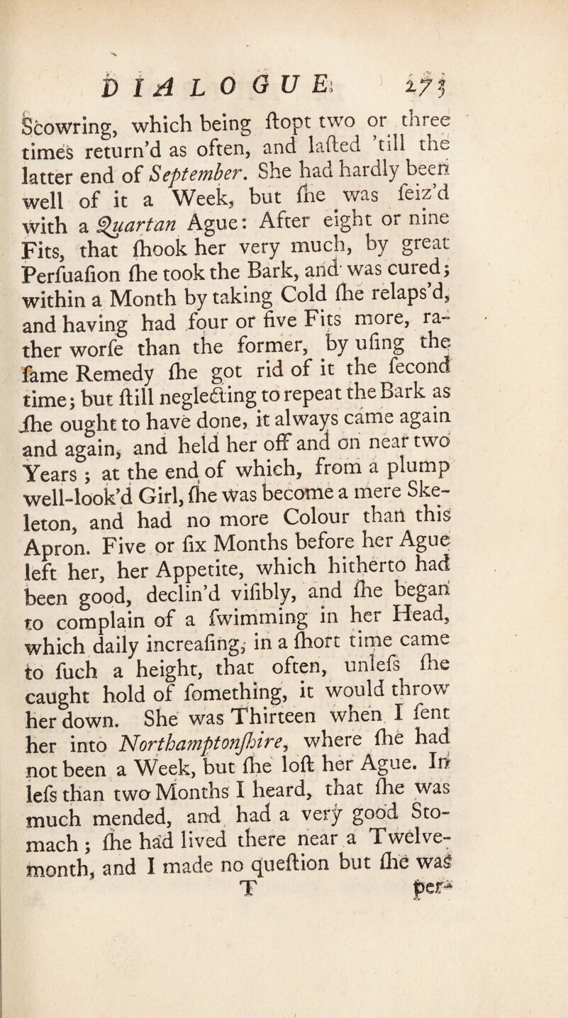 Scowring, which being ftopt two or three times return'd as often, and lafted till the latter end of September. She had hardly been well of it a Week, but fhe was feiz’d with a Quartan Ague: After eight or nine Fits, that fhook her very much, by great Perfuafion fhe took the Bark, and was cuied; within a Month by taking Cold fhe relaps d, and having had four or five Fits more, ra¬ ther worfe than the former, by ufing the fame Remedy fhe got rid of it the fecond times but ft ill neglefting to repeat the Bark as ihe ought to have done? it always came again and again, and held her off and on near two Years ; at the end of which, from a plump well-look’d Girl, fhe Was become a mere Ske¬ leton, and had no more Colour than this Apron. Five or fix Months before her Ague left her, her Appetite, which hitherto had been good, declin’d vilibly, and fhe began to complain of a fwimming in her Heaa, which daily increafmg, in a fhort time came io fuch a height, that often, unlefs fhe caught hold of fomething, it would throw her down. She was Thirteen when I fent her into Northamptonfhirey where fhe had not been a Week, but fhe loft her Ague. In lefs than two Months I heard, tlaat fhe was much mended, and had a very good Sto¬ mach; fhe had lived there near a Twelve¬ month, and I made no queftion but fhe wa$