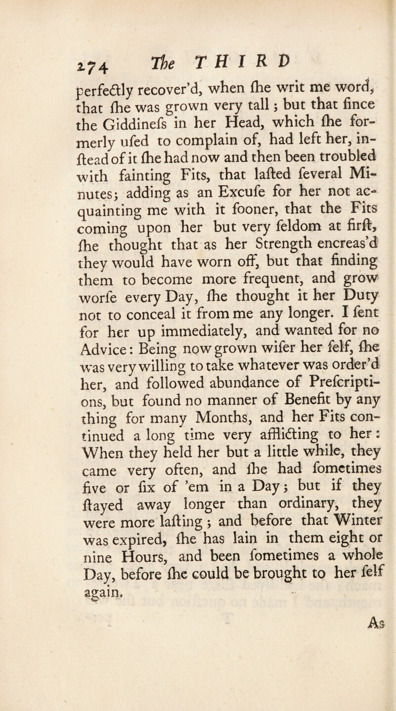 2.^4 THIRD perfectly recover’d, when fhe writ me word, that fhe was grown very tall; but that fince the Giddinefs in her Head, which fhe for¬ merly ufed to complain of, had left her, in- flead of it fhe had now and then been troubled with fainting Fits, that lafted feveral Mi¬ nutes; adding as an Excufe for her not ac¬ quainting me with it fooner, that the Fits coming upon her but very feldom at firft, fhe thought that as her Strength encreas’d they w'ould have worn oft, but that finding them to become more frequent, and grow worfe every Day, fhe thought it her Duty not to conceal it from me any longer. I fent for her up immediately, and wanted for no Advice: Being now grown wifer her felf, fhe was very willing to take whatever was order’d her, and followed abundance of Prefcripti- ons, but found no manner of Benefit by any thing for many Months, and her Fits con¬ tinued a long time very affiidting to her: When they held her but a little while, they came very often, and fhe had fometimes five or fix of ’em in a Day; but if they flayed away longer than ordinary, they were more lafting ; and before that Winter was expired, fhe has Iain in them eight or nine Hours, and been fometimes a whole Day, before fhe could be brought to her felf again.