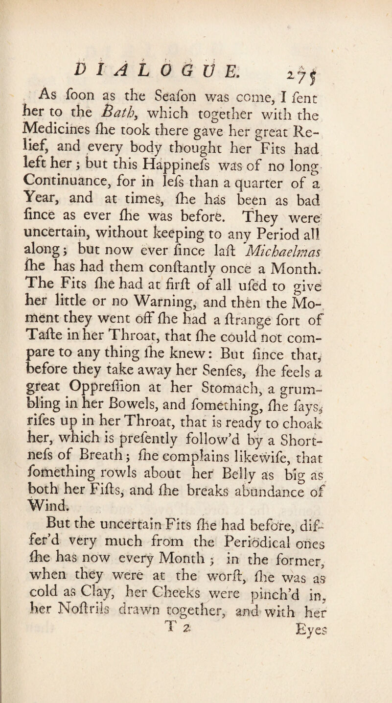 As foon as the Seafon was come, I fent her to the Bath, which together with the Medicines fhe took there gave her great Re¬ lief, and every body thought her Fits had left her j but this Happinefs was of no long Continuance, for in lefs than a quarter of a Year, and at times, fhe has been as bad fince as ever fhe was before. They were uncertain, without keeping to any Period all along; but now ever fince lafi Michaelmas fhe has had them conflantly once a Month. The Fits fhe had at firft of all ufed to give her little or no Warning, and then the Mo¬ ment they went off fhe had a flrange fort of Tafte in her Throat, that fhe could not com¬ pare to any thing lhe knew: But fince that, before they take away her Senfes, fhe feels a great Oppreffion at her Stomach, a grum¬ bling in her Bowels, and fomething, fhe fays* rifes up in her Throat, that is ready to choak her, which is prefently follow’d by a Short- nefs of Breath; fhe eomplains likewife, that fomething rowls about her Belly as big as both her Fills, and fhe breaks abundance of Wind. But the uncertain Fits fire had before, dif¬ fer’d very much from the Periodical ones fhe has now every Month ; in the former, when they were at the worft, fhe was as cold as Clay, her Cheeks were pinch’d in. her Noflriis drawn together, and with her ‘ 2- Eyes