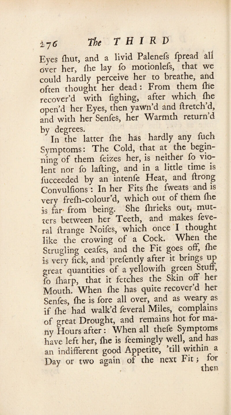 Eyes fhut, and a livid Palenefs fpread all over her, Ihe lay fo motionlefs, that we could hardly perceive her to breathe, and often thought her dead: From them Ihe recover’d with fighing, after which fhe open’d her Eyes, then yawn’d and flretch’d, and with her Senfes, her Warmth return’d by degrees. In the latter Ihe has hardly any fuch Symptoms: The Cold, that at the begin¬ ning of them feizes her, is neither fo vio¬ lent nor fo lafting, and in a little time is fucceeded by an intenfe Heat, and ftrong Convulfions: In her Fits fhe fweats and is very frefh-colour d, which out of them fhe is far from being. She fhrieks ou t, mut¬ ters between her Teeth, and makes feve- ral ftrange Noifes, which once I thought like the crowing of a Cock. When the Strugling ceafes, and the Fit goes off, fhe Is very fick, and prefently after it brings up great quantities of a yellowifh green Stuff, fo fharp, that it fetches the Skin off her Mouth. When fhe has quite recover’d her Senfes, fhe is fore all over, and as weary as if fhe had walk’d feveral Miles, complains of great Drought, and remains hot for ma¬ ny Hours after: When all thefe Symptoms have left her, fhe is feemingly well, and has an indifferent good Appetite, ’till within a Day or two again / of the next Fit; for then