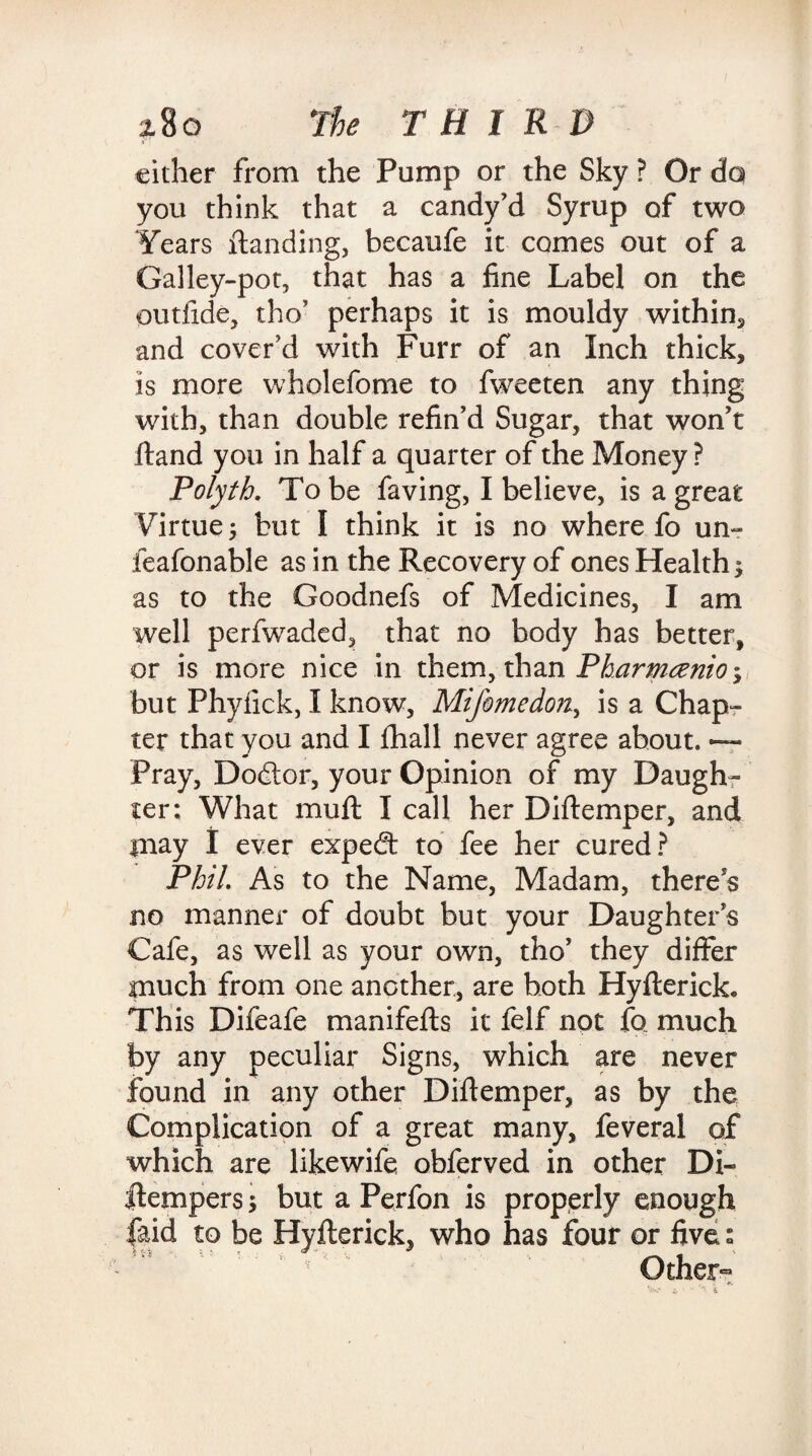 cither from the Pump or the Sky ? Or do you think that a candy’d Syrup of two Years {landing, becaufe it comes out of a Galley-pot, that has a fine Label on the outfide, tho’ perhaps it is mouldy within, and cover’d with Furr of an Inch thick, is more wholefome to fweeten any thing with, than double refin’d Sugar, that won’t Hand you in half a quarter of the Money ? Polyth. To be faving, I believe, is a great Virtue 5 but I think it is no where fo un- feafonable as in the Recovery of ones Health; as to the Goodnefs of Medicines, I am well perfwaded, that no body has better, or is more nice in them, than Pharmtenio; but Phyfick, I know, Mifomedon, is a Chap¬ ter that you and I fhall never agree about. *— Pray, Dodor, your Opinion of my Daugh¬ ter; What mull I call her Diflemper, and iiiay I ever exped to fee her cured? Phil. As to the Name, Madam, there’s no manner of doubt but your Daughter’s Cafe, as well as your own, tho’ they differ much from one another, are both Hyflerick. This Difeafe manifefls it felf not fo much by any peculiar Signs, which are never found in any other Diflemper, as by the Complication of a great many, feveral of which are likewife obferved in other Di- ilempers; but a Perfon is properly enough faid to be Hyfterick, who has four or five: Other-