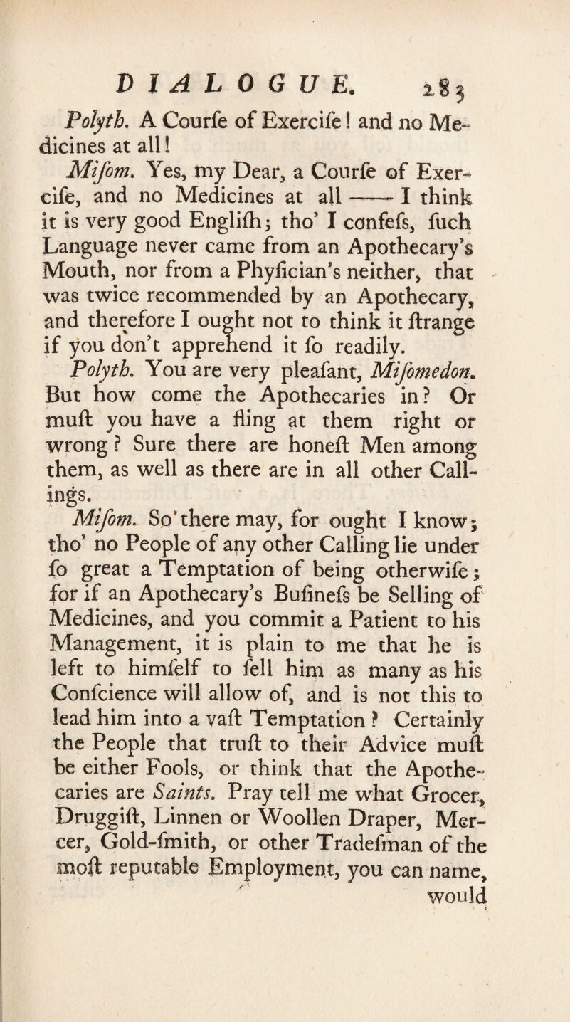 Polyth. A Courfe of Exercife! and no Me¬ dicines at all! Mifom. Yes, my Dear, a Courfe of Exer¬ cife, and no Medicines at all-1 think it is very good Englifh; tho’ I confefs, fuch Language never came from an Apothecary’s Mouth, nor from a Phylician’s neither, that was twice recommended by an Apothecary, and therefore I ought not to think it ftrange if you don’t apprehend it fo readily. Polyth. You are very pleafant, Mifomedon. But how come the Apothecaries in? Or muft you have a fling at them right or wrong ? Sure there are honeft Men among them, as well as there are in all other Call¬ ings. Mifom. So'there may, for ought I know; tho’ no People of any other Calling lie under fo great a Temptation of being otherwife; for if an Apothecary’s Bufinefs be Selling of Medicines, and you commit a Patient to his Management, it is plain to me that he is left to himfelf to fell him as many as his Confcience will allow of, and is not this to lead him into a vaft Temptation ? Certainly the People that truft to their Advice muft be either Fools, or think that the Apothe¬ caries are Saints. Pray tell me what Grocer, Druggift, Linnen or Woollen Draper, Mer¬ cer, Gold-fmith, or other Tradefman of the moft reputable Employment, you can name, would