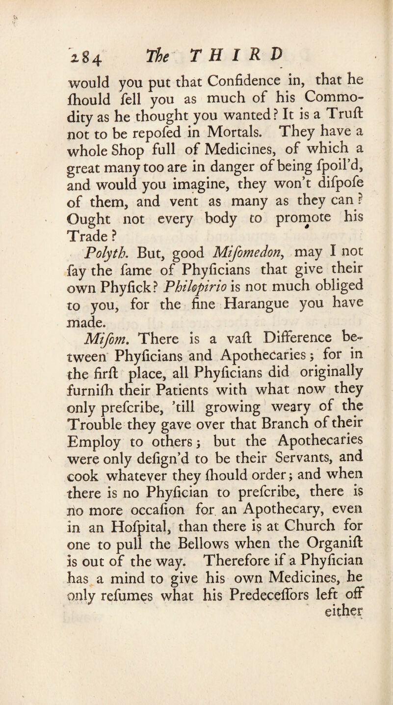 would you put that Confidence in, that he fhould fell you as much of his Commo¬ dity as he thought you wanted? It is a Truft not to be repofed in Mortals. They have a whole Shop full of Medicines, of which a great many too are in danger of being fpoil’d, and would you imagine, they won’t difpofe of them, and vent as many as they can ? Ought not every body to promote his Trade ? Polyth. But, good Mifomedon, may I not fay the fame of Phyficians that give their own Phyfick? Phihpirio is not much obliged to you, for the fine Harangue you have made. Mifom. There is a vaft Difference be¬ tween Phyficians and Apothecaries; for in the firfl place, all Phyficians did originally furnifh their Patients with what now they only prefcribe, ’till growing weary of the Trouble they gave over that Branch of their Employ to othersj but the Apothecaries were only defign’d to be their Servants, and cook whatever they fliould order; and when there is no Phyfician to prefcribe, there is no more occafion for an Apothecary, even in an Hofpital, than there is at Church for one to pull the Bellows when the Organifl is out of the way. Therefore if a Phyfician has a mind to give his own Medicines, he only refumes what his Predeceffors left off
