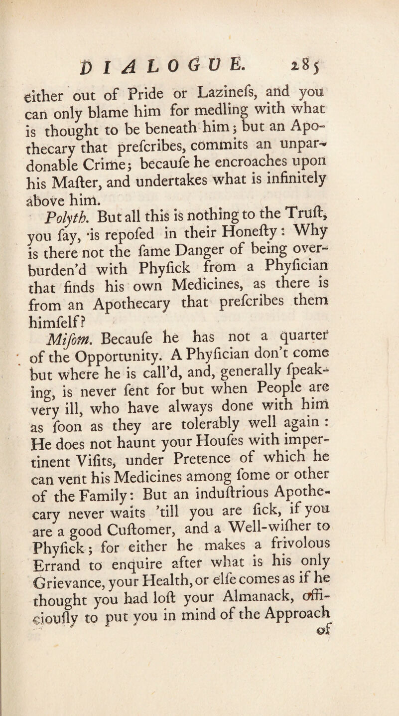 cither out of Pride or Lazinefs, and you can only blame him for medling with what is thought to be beneath him; but an Apo¬ thecary that prefcribes, commits an unpar¬ donable Crime; becaufehe encroaches upon his Matter, and undertakes what is infinitely above him. _ Polyth. But all this is nothing to the Trult, you fay, 'is repofed in their Honefty *. Why is there not the fame Danger of being over¬ burden’d with Phyfick from a Phyfician that finds his own Medicines, as there is from an Apothecary that prefcribes them himfelf? Mifotn. Becaufe he has not a quarter of the Opportunity. A Phyfician don t come but where he is call’d, and, generally fpeak- ing, is never fent for but when People are very ill, who have always done with him as foon as they are tolerably well again : He does not haunt your Houfes with imper¬ tinent Vifits, under Pretence of which he can vent his Medicines among fome or other of the Family: But an induftrious Apothe¬ cary never waits ’till you are lick, if you are a good Cuftomer, and a Well-wiftier to Phyfick; for either he makes a frivolous Errand to enquire after what is his only Grievance, your Health, or elfe comes as if he thought you had loft your Almanack, offi- cioufly to put you in mind of the Approach