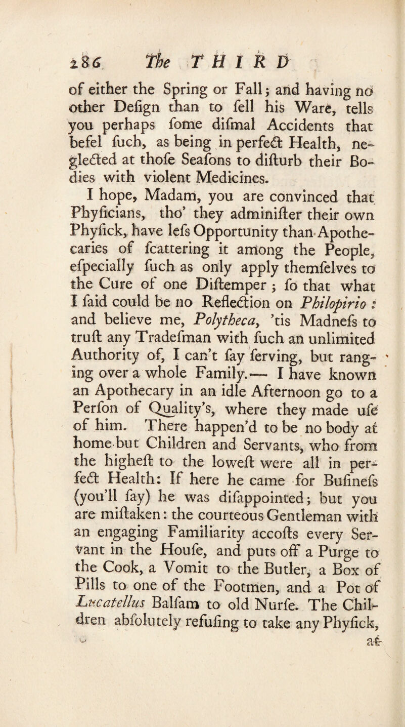 of either the Spring or Fall; and having no other Defign than to fell his Ware, tells you perhaps fome difmal Accidents that befel fuch, as being in perfect Health, ne¬ glected at thofe Seafons to difturb their Bo¬ dies with violent Medicines. I hope. Madam, you are convinced that Phyficians, tho' they adminifter their own Phyfick, have lefs Opportunity than Apothe¬ caries of fcattering it among the People, efpecially fuch as only apply themfelves to the Cure of one Diftemper ; fo that what I faid could be no Reflection on Philopirio : and believe me, Polythecay ’tis Madnefs to truft any Tradesman with fuch an unlimited Authority of, I can't fay ferving, but rang¬ ing over a whole Family.— I have known an Apothecary in an idle Afternoon go to a Perfon of Quality's, where they made ufe of him. There happen'd to be no body at home but Children and Servants, who from the higheft to the lowed: were all in per¬ fect Health: If here he came for Bufinefs (you'll fay) he was difappointed; but you are miftaken: the courteous Gentleman with an engaging Familiarity accofts every Ser¬ vant in the Houfe, and puts off a Purge to the Cook, a Vomit to the Butler, a Box of Pills to one of the Footmen, and a Pot of Lncatellus Balfam to old Nurfe. The Chil¬ dren abfolutely refuting to take any Phyfick,