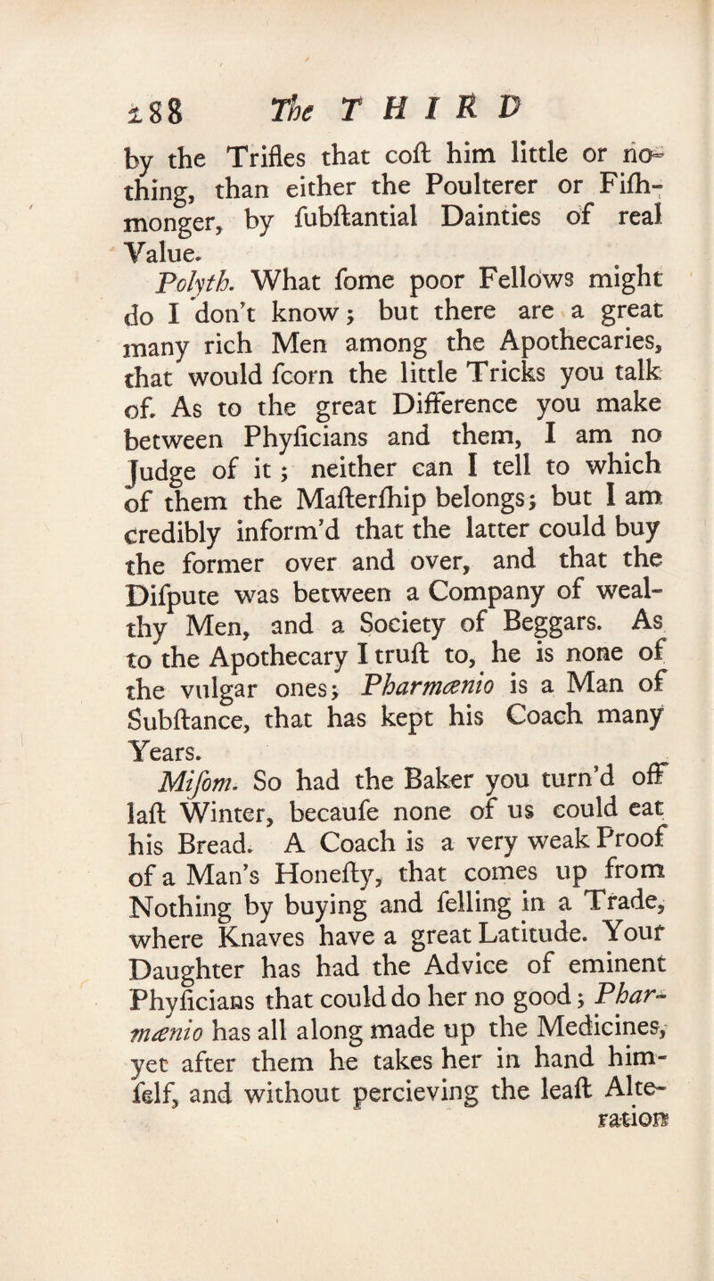by the Trifles that cofl him little or no¬ thing, than either the Poulterer or Fifh- monger, by fubftantial Dainties of real Value. Polyth. What fome poor Fellows might do I don’t know; but there are a great many rich Men among the Apothecaries, that would fcorn the little Tricks you talk of. As to the great Difference you make between Phylicians and them, I am no judge of it; neither can I tell to which of them the Mafterfhip belongs; but I am credibly inform’d that the latter could buy the former over and over, and that the Difpute was between a Company of weal¬ thy Men, and a Society of Beggars. As to the Apothecary I truft to, he is none of the vulgar ones; Pharmcsnio is a Man of Subftance, that has kept his Coach many Years. Mifom. So had the Baker you turn’d off laft Winter, becaufe none of us could eat his Bread. A Coach is a very weak Proof of a Man’s Honefty, that comes up from Nothing by buying and felling in a Trade, where Knaves have a great Latitude. Your Daughter has had the Advice of eminent Phylicians that could do her no good; Phar- nuenio has all along made up the Medicines, yet after them he takes her in hand him- felf, and without percieving the leaft Alte¬ ration