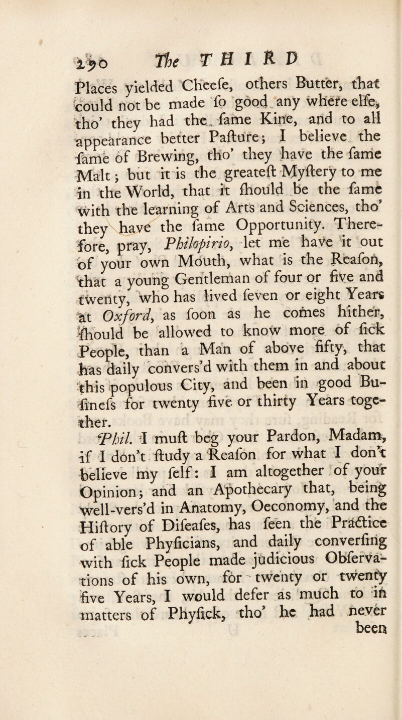 Places yielded Cheefe, others Butter, that could not be made lb good any where elfe, tho’ they had the , fame Kine, and to all appearance better Pafture; I believe the fame of Brewing, tho’ they have the fame Malt; but it is the greateft Myftery to me in the World, that it Ihould be the fame with the learning of Arts and Sciences, tho’ they\have the fame Opportunity. There¬ fore, pray, Philopirio, let me have it out of your own Mouth, what is the Reafoh, that a young Gentleman of four or five and twenty, who has lived feven or eight Years Oxjord, as foon as he comes hither, Ihould be allowed to know more of fide People, than a Man of above fifty, that has daily convers’d with them in and about 'this populous City, and been in good Bu- finefs for twenty five or thirty Years togc- ther. • - ■ ‘Phil. I muft beg your Pardon, Madam, if I don’t ftudy a Reafon for what I don’t believe my felf: I am altogether of your Opinion; and an Apothecary that, being well-vers’d in Anatomy, Oeconomy, and the Hifiory of Difeafes, has feen the Practice of able Phyficians, and daily converfing with fick People made judicious Obferva- tions of his own, for'twenty or twenty five Years, I would defer as much to ifi matters of Phyfick, tho’ he had never been