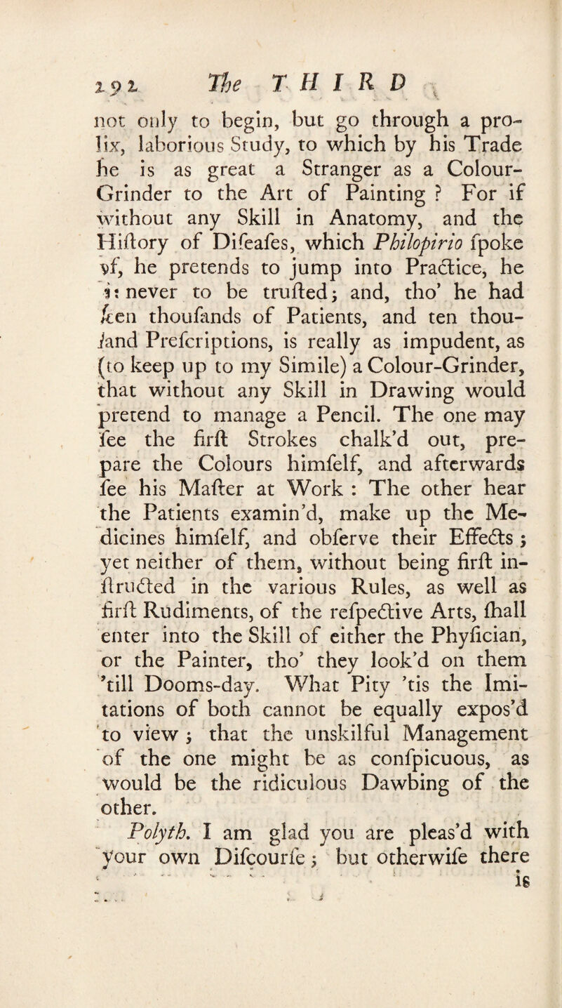 15> t The THIRD not only to begin, but go through a pro¬ lix, laborious Study, to which by his Trade he is as great a Stranger as a Colour- Grinder to the Art of Painting ? For if without any Skill in Anatomy, and the Hiftory of Difeafes, which Philopirio fpoke vf, he pretends to jump into Practice, he i: never to be trufted j and, tho’ he had ken thoufands of Patients, and ten thou- iand Prefcriptions, is really as impudent, as (to keep up to my Simile) a Colour-Grinder, that without any Skill in Drawing would pretend to manage a Pencil. The one may fee the firft Strokes chalk’d out, pre¬ pare the Colours himfelf, and afterwards fee his Mafter at Work : The other hear the Patients examin’d, make up the Me¬ dicines himfelf, and obferve their Effects ; yet neither of them, without being firft in- flrudted in the various Rules, as well as firft Rudiments, of the refpedtive Arts, (ball enter into the Skill of either the Phyfician, or the Painter, tho’ they look’d on them ’till Dooms-day. What Pity ’tis the Imi¬ tations of both cannot be equally expos’d to view , that the unskilful Management of the one might be as confpicuous, as would be the ridiculous Dawbing of the other. Polyth. I am glad you are pleas’d with your own Difcourie; but otherwife there 1 is *