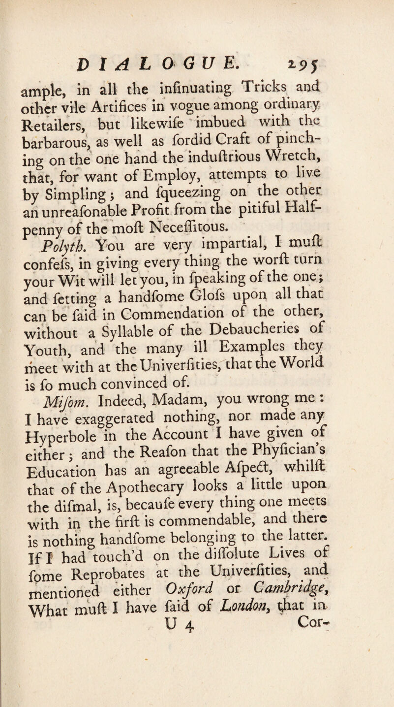ample, in all the infinuating Tricks and other vile Artifices in vogue among ordinary Retailers, but like wife imbued with the barbarous, as well as fordid Craft of pinch¬ ing on the one hand the induftrious Wretch, that, for want of Employ, attempts to live by Simpling; and fqueezing on the other an unreafonable Profit from the pitiful Half¬ penny of the moil Neceffitous. . Polyth. You are very impartial, I muE confefs, in giving every thing the woift turn your Wit will let you, in fpeaking of the one; and fetting a handfome Glofs upon all that can be faid in Commendation of the other, without a Syllable of the Debaucheries of Youth, and the many ill Examples they meet with at thcUniveriities, that the ^Vorld is fo much convinced of. MiJ'om. Indeed, Madam, you wrong me : I have exaggerated nothing, nor made any Hyperbole in the Account I have given of either; and the Reafon that the Phyfician’s Education has an agreeable Afpeft, whilft that of the Apothecary looks a little upon the difmal, is, becaufe every thing one meets with in the firft is commendable, and there is nothing handfome belonging to the latter. If I had touch’d on the diffolute Lives of fome Reprobates at the Univerfities, and mentioned either Oxford or Cambridge, What muft I have faid of London, that in U 4 Cor-