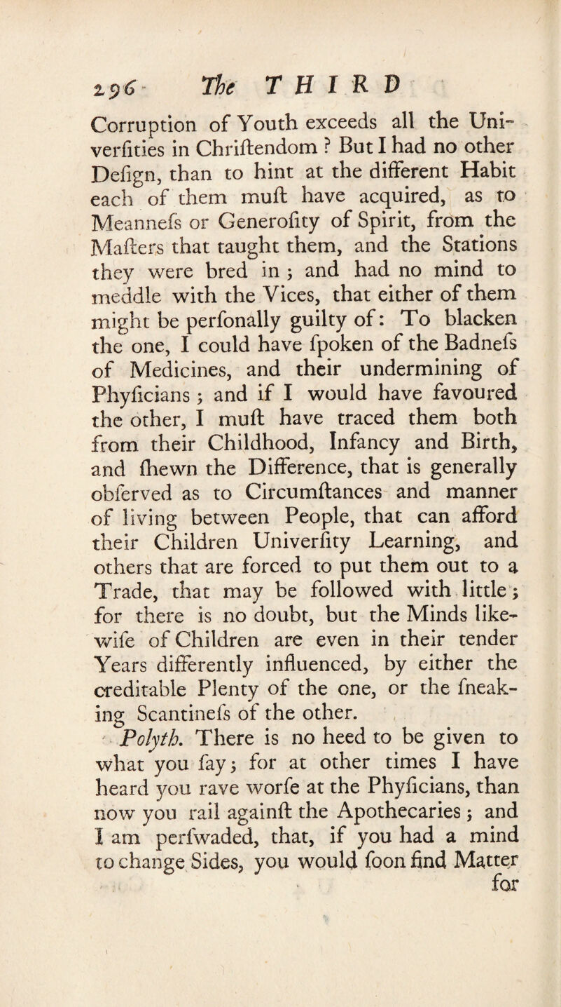 2.5)6 The THIRD Corruption of Youth exceeds all the Uni verfities in Chriftendom ? But I had no other Defign, than to hint at the different Habit each of them muft have acquired, as to Meannefs or Generofity of Spirit, from the Matters that taught them, and the Stations they were bred in j and had no mind to meddle with the Vices, that either of them might be perfonally guilty of: To blacken the one, I could have fpoken of the Badnefs of Medicines, and their undermining of Phyttcians; and if I would have favoured the other, I muft have traced them both from their Childhood, Infancy and Birth, and fhewn the Difference, that is generally obferved as to Circumftances and manner of living between People, that can afford their Children Univerfity Learning, and others that are forced to put them out to a Trade, that may be followed with little; for there is no doubt, but the Minds like- wife of Children are even in their tender Years differently influenced, by either the creditable Plenty of the one, or the fneak- ing Scantinefs of the other. Polytb. There is no heed to be given to what you fay; for at other times I have heard you rave worfe at the Phyficians, than now you rail againft the Apothecaries; and I am perlwaded, that, if you had a mind to change Sides, you would foon find Matter 1