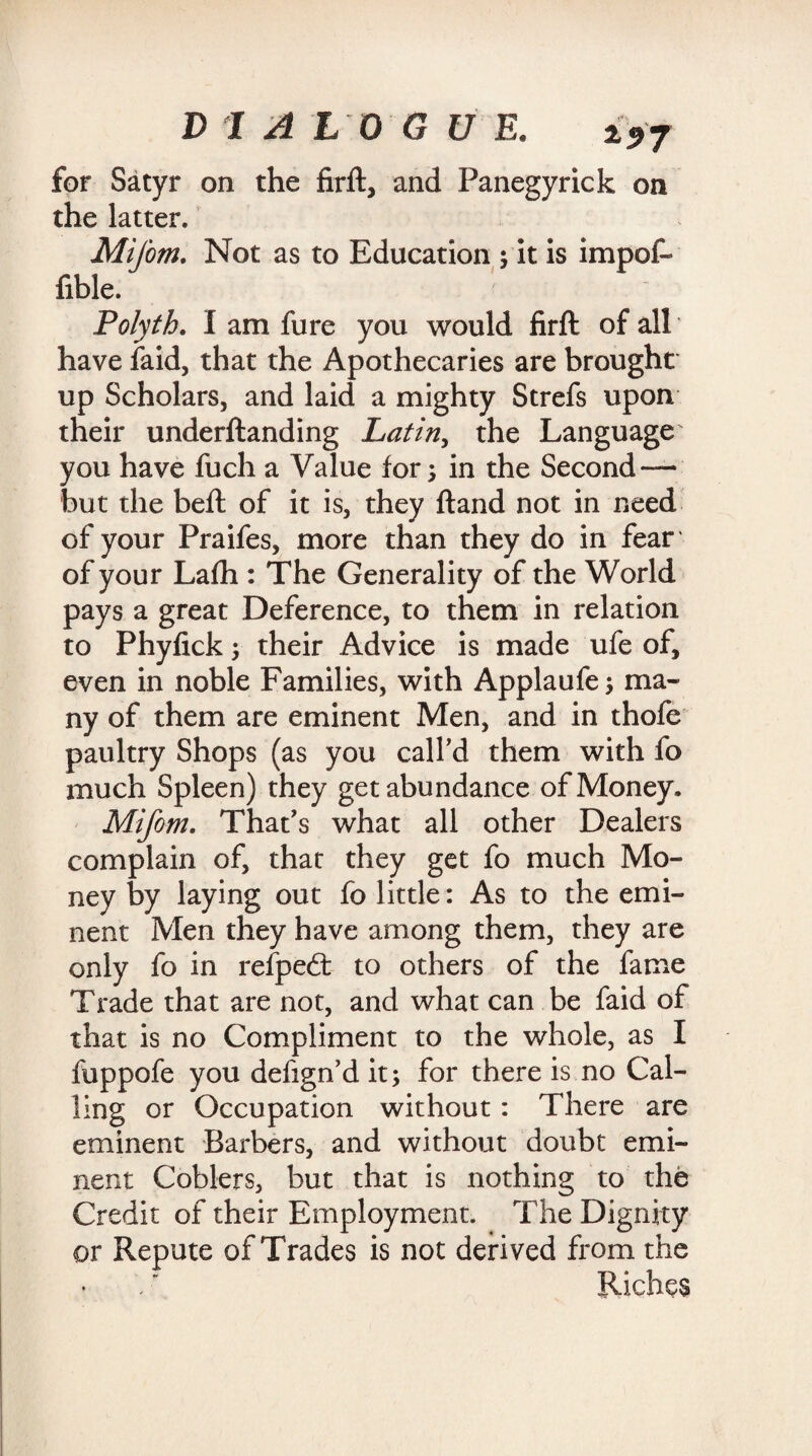 for Satyr on the firft, and Panegyric k on the latter. Mifom. Not as to Education ; it is impof- fible. Polyth. I am fure you would firft of all have laid, that the Apothecaries are brought up Scholars, and laid a mighty Strefs upon their underftanding Latin, the Language' you have fuch a Value for; in the Second — but the beft of it is, they ftand not in need of your Praifes, more than they do in fear of your Lafh : The Generality of the World pays a great Deference, to them in relation to Phylick; their Advice is made ufe of, even in noble Families, with Applaufe; ma¬ ny of them are eminent Men, and in thofe paultry Shops (as you call'd them with fo much Spleen) they get abundance of Money. Mifom. That's what all other Dealers complain of, that they get fo much Mo¬ ney by laying out fo little: As to the emi¬ nent Men they have among them, they are only fo in refpedt to others of the fame Trade that are not, and what can be faid of that is no Compliment to the whole, as I fuppofe you defign'd it; for there is no Cal¬ ling or Occupation without: There are eminent Barbers, and without doubt emi¬ nent Coblers, but that is nothing to the Credit of their Employment. The Dignity or Repute of Trades is not derived from the Riches