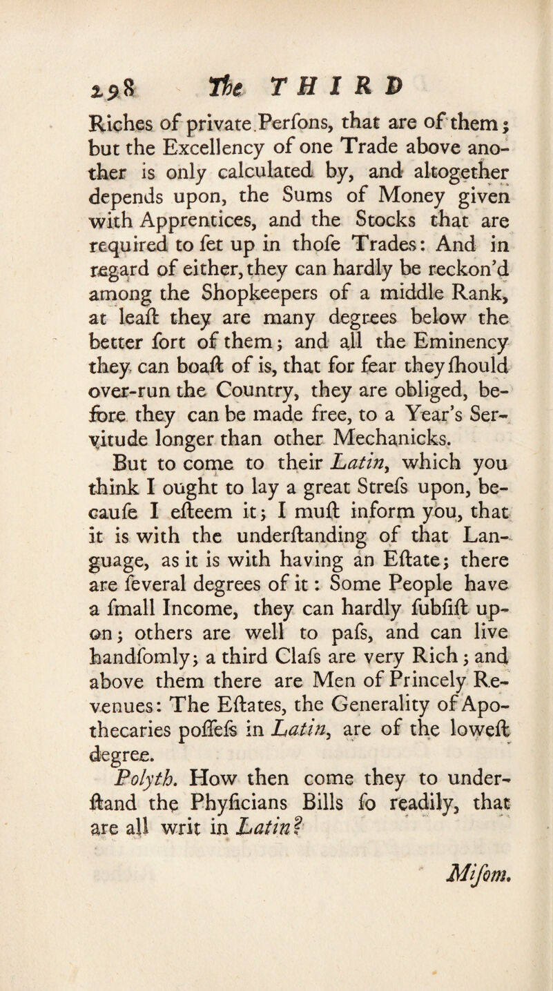 The THIRD Riches of private.Perfons, that are of them; but the Excellency of one Trade above ano¬ ther is only calculated by, and altogether depends upon, the Sums of Money given with Apprentices, and the Stocks that are required to fet up in thofe Trades: And in regard of either, they can hardly be reckon’d among the Shopkeepers of a middle Rank, at lead: they are many degrees below the better fort of them; and all the Eminency they can boaft of is, that for fear theyfhould over-run the Country, they are obliged, be¬ fore they can be made free, to a Year’s Ser¬ vitude longer than other Mechanicks. But to come to their Latin, which you think I ought to lay a great Strefs upon, be- caufe I efteem it; I muft inform you, that it is with the underftanding of that Lan¬ guage, as it is with having an Eftate; there are feveral degrees of it: Some People have a fmall Income, they can hardly fubfift up¬ on ; others are well to pafs, and can live handfomly; a third Clafs are very Rich ; and above them there are Men of Princely Re¬ venues: The Eftates, the Generality of Apo¬ thecaries poffefe in Latin, are of the loweft . How then come they to under¬ stand the Phyficians Bills fo readily, that are all writ in Latint Mifom.