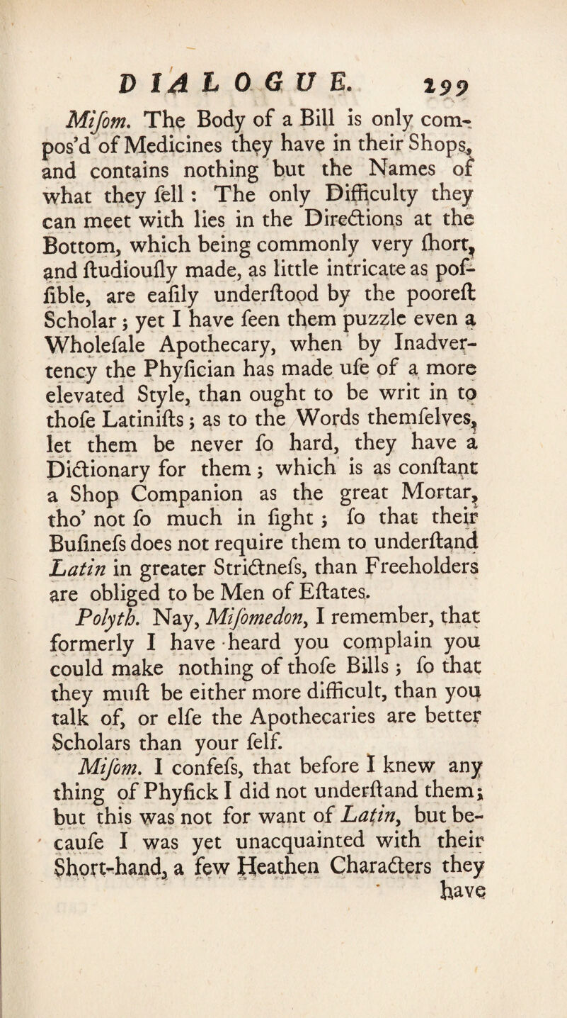 Mi font. The Body of a Bill is only com¬ pos’d of Medicines they have in their Shops, and contains nothing hut the Names of what they fell: The only Difficulty they can meet with lies in the Directions at the Bottom, which being commonly very fhortf and ftudioufly made, as little intricate as pof- lible, are eafily underftood by the pooreft Scholar; yet I have feen them puzzle even a Wholefale Apothecary, when by Inadver¬ tency the Phyfician has made ufe of a more elevated Style, than ought to be writ in to thofe Latinifts; as to the Words themfelves, let them be never fo hard, they have a Dictionary for them; which is as conftant a Shop Companion as the great Mortar, tho’ not fo much in fight ; fo that their Bulinefs does not require them to underftand Latin in greater StriCtnefs, than Freeholders are obliged to be Men of Eftates. Polyth. Nay, Mifomedon, I remember, that formerly I have heard you complain you could make nothing of thofe Bills ; fo that they muft be either more difficult, than you talk of, or elfe the Apothecaries are better Scholars than your felf. Mifom. I confefs, that before I knew any thing of Phyfick I did not underftand them; but this was not for want of Latin, butbe- ' caufe I was yet unacquainted with their Shortrhand3 a few Heathen Characters they have (