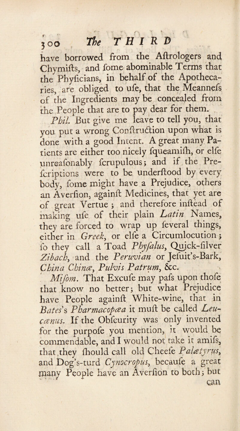 f ,oo The THIRD have borrowed from the Aftrologers and Chymifts, and fome abominable Terms that the Phyficians, in behalf of the Apotheca¬ ries, are obliged to ufe, that the Meannefs of the Ingredients may be concealed from the People that are to pay dear for them. Phil, But give me leave to tell you, that you put a wrong Conftrudtion upon what is done with a good Intent. A great many Pa¬ tients are either too nicely fqueamifti, or elfe unreafbnably fcrupulous; and if the Pre¬ fer iptions were to be underftood by every body, fome might have a Prejudice, others an Averfion, againft Medicines, that yet are of great Vertue ; and therefore inftead of making ufe of their plain Latin Names, they are forced to wrap up feveral things, either in Greeks or elfe a Circumlocution; fo they call a Toad Phyfalus, Quick-filver Zibach, and the Peruvian or Jefuit’s-Bark, China Chinee, Pulvis Pat rum, &c. Mifom. That Excufe may pafs upon thofe that know no better; but what Prejudice have People againft White-wine, that in Bates s Pharmacopeia it muft be called Leu- canus. If the Obfcurity was only invented for the purpofe you mention, it would be commendable, and I would not take it amifs, that they fhould call old Cheeie Paleetyrus, and Dog’s-turd Cynocropus, becaufe a great many People have an Averfion to both; but can