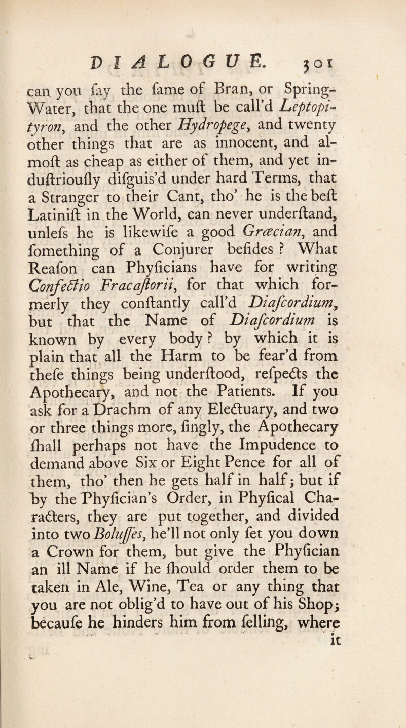 can you fay the fame of Bran, or Spring- Water, that the one muft be call’d Leptopi- tyron, and the other Hydropege, and twenty other things that are as innocent, and al- moft as cheap as either of them, and yet in- duftrioufly difguis’d under hard Terms, that a Stranger to their Cant, tho’ he is the belt Latinift in the World, can never underftand, unlefs he is likewife a good Grcecian, and fomething of a Conjurer befides ? What Reafon can Phyficians have for writing Confedtio Fracajiorii, for that which for¬ merly they conftandy call’d Diafcordium, but that the Name of Diafcordium is known by every body ? by which it is plain that all the Harm to be fear’d from thefe things being underftood, refpedts the Apothecary, and not the Patients. If you ask for a Drachm of any Eledtuary, and two or three things more, fingly, the Apothecary fhall perhaps not have the Impudence to demand above Six or Eight Pence for all of them, tho’ then he gets half in half; but if by the Phyfician’s Order, in Phyfical Cha¬ racters, they are put together, and divided into two BoluJJ'es, he’ll not only fet you down a Crown for them, but give the Phyfician an ill Name if he Ihould order them to be taken in Ale, Wine, Tea or any thing that you are not oblig’d to have out of his Shop* becaufe he hinders him from felling, where ” *». it